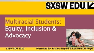 © Farzana Nayani / Pure & Applied
www.FARZANANAYANI.com
www.PUREANDAPPLIED.group
Multiracial Students:
Equity, Inclusion &
Advocacy
SXSW EDU 2020 Presented by: Farzana Nayani & Roxanne Desforges
 