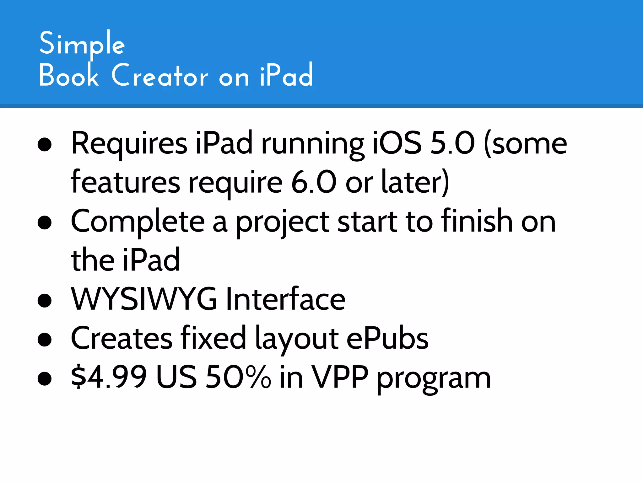 Simple
Book Creator on iPad

● Requires iPad running iOS 5.0 (some
  features require 6.0 or later)
● Complete a project start to finish on
  the iPad
● WYSIWYG Interface
● Creates fixed layout ePubs
● $4.99 US 50% in VPP program
 