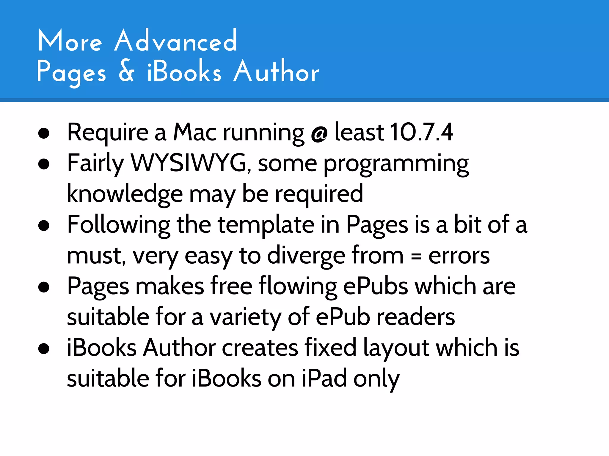 More Advanced
Pages & iBooks Author
● Require a Mac running @ least 10.7.4
● Fairly WYSIWYG, some programming
  knowledge may be required
● Following the template in Pages is a bit of a
  must, very easy to diverge from = errors
● Pages makes free flowing ePubs which are
  suitable for a variety of ePub readers
● iBooks Author creates fixed layout which is
  suitable for iBooks on iPad only
 