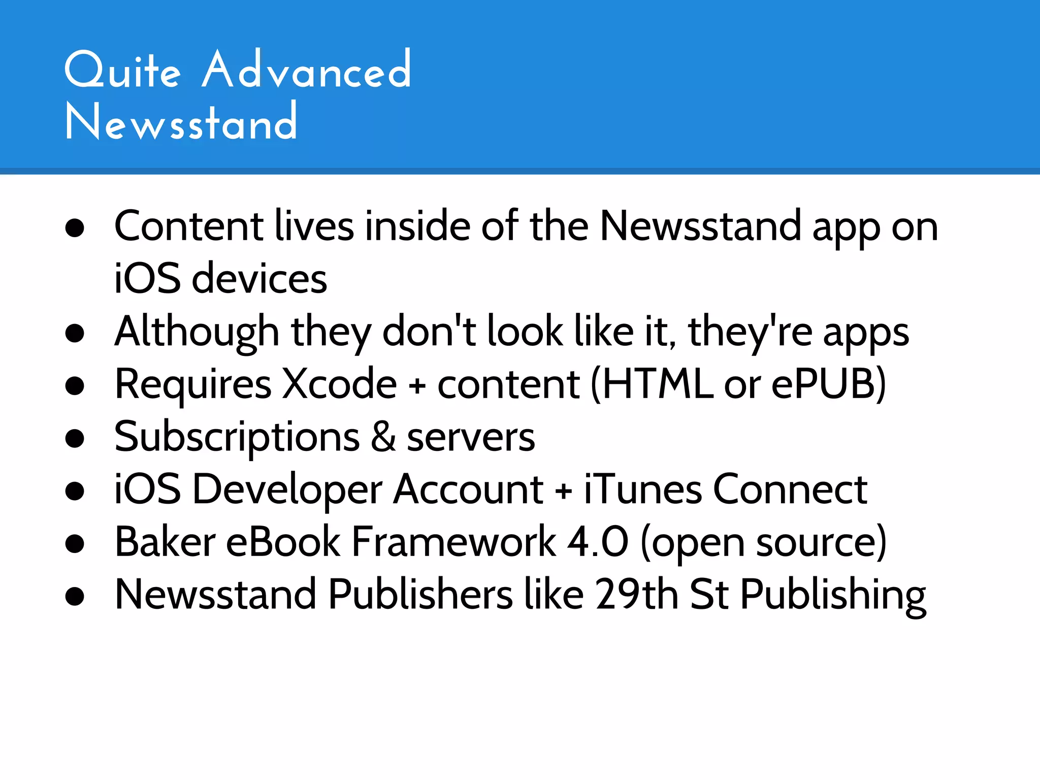 Quite Advanced
Newsstand
● Content lives inside of the Newsstand app on
  iOS devices
● Although they don't look like it, they're apps
● Requires Xcode + content (HTML or ePUB)
● Subscriptions & servers
● iOS Developer Account + iTunes Connect
● Baker eBook Framework 4.0 (open source)
● Newsstand Publishers like 29th St Publishing
 