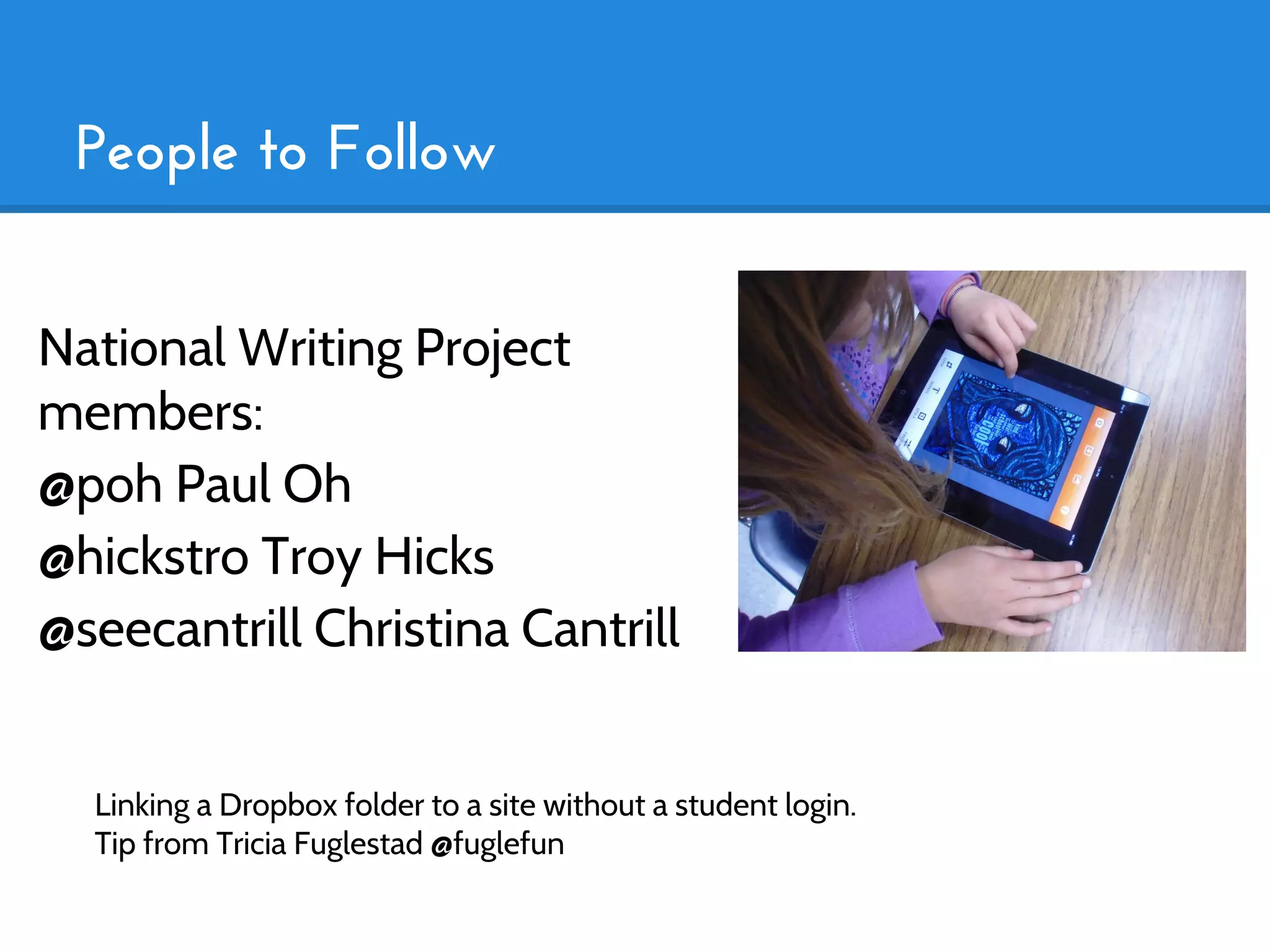 People to Follow


National Writing Project
members:
@poh Paul Oh
@hickstro Troy Hicks
@seecantrill Christina Cantrill


  Linking a Dropbox folder to a site without a student login.
  Tip from Tricia Fuglestad @fuglefun
 