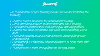 The main benefits of peer teaching include, but are not limited to, the
following:
Students receive more time for individualized learning.
Direct interaction between students promotes active learning.
Peer teachers reinforce their own learning by instructing others.
Students feel more comfortable and open when interacting with a
peer.
Peers and students share a similar discourse, allowing for greater
understanding.
Peer teaching is a financially efficient alternative to hiring more staff
members.
Teachers receive more time to focus on the next lesson.
 