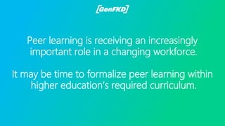 Peer learning is receiving an increasingly
important role in a changing workforce.
It may be time to formalize peer learning within
higher education’s required curriculum.
 