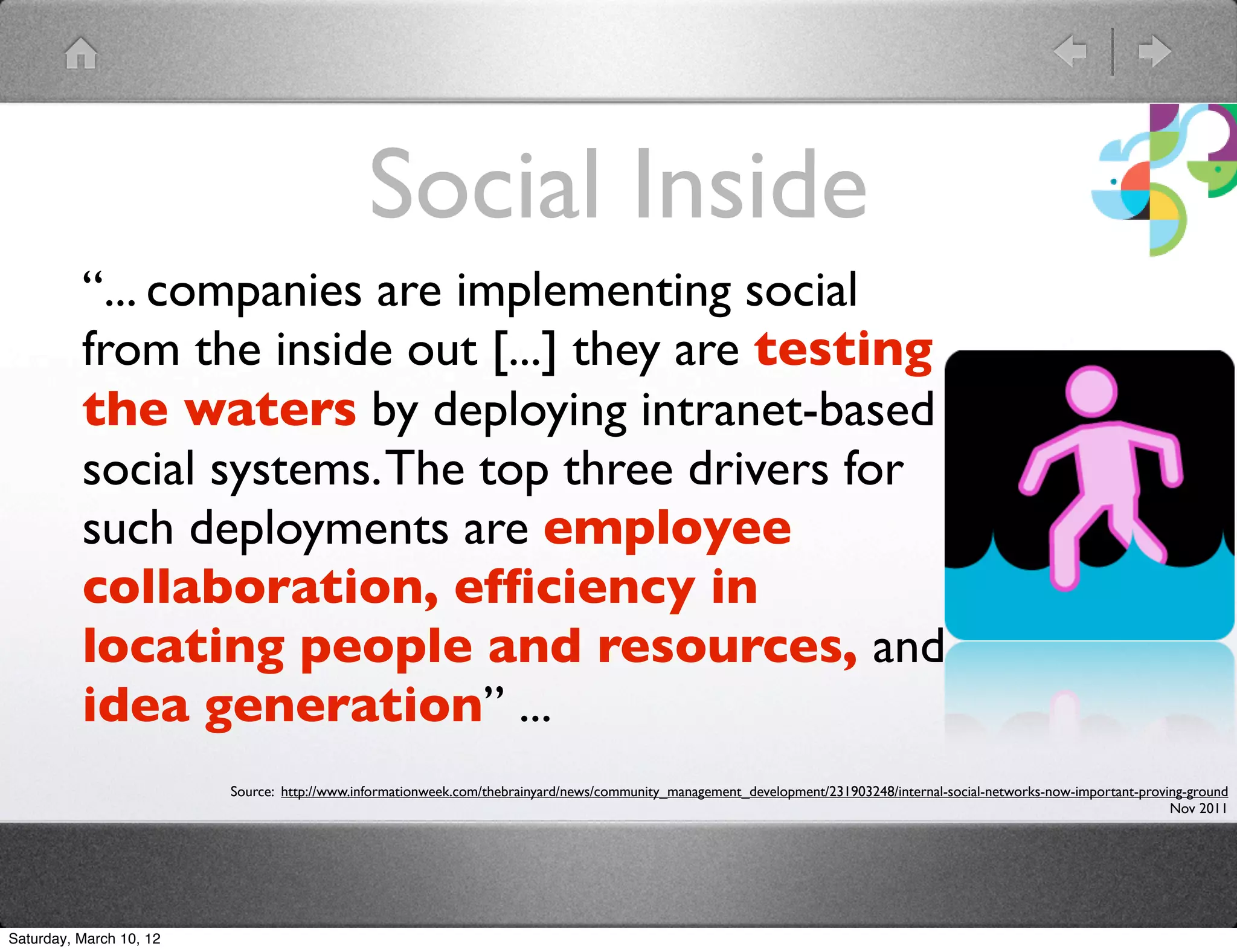 Social Inside
          &ldquo;... companies are implementing social
          from the inside out [...] they are testing
          the waters by deploying intranet-based
          social systems. The top three drivers for
          such deployments are employee
          collaboration, efﬁciency in
          locating people and resources, and
          idea generation&rdquo; ...
                         Source: http://www.informationweek.com/thebrainyard/news/community_management_development/231903248/internal-social-networks-now-important-proving-ground
                                                                                                                                                                         Nov 2011




Saturday, March 10, 12
 