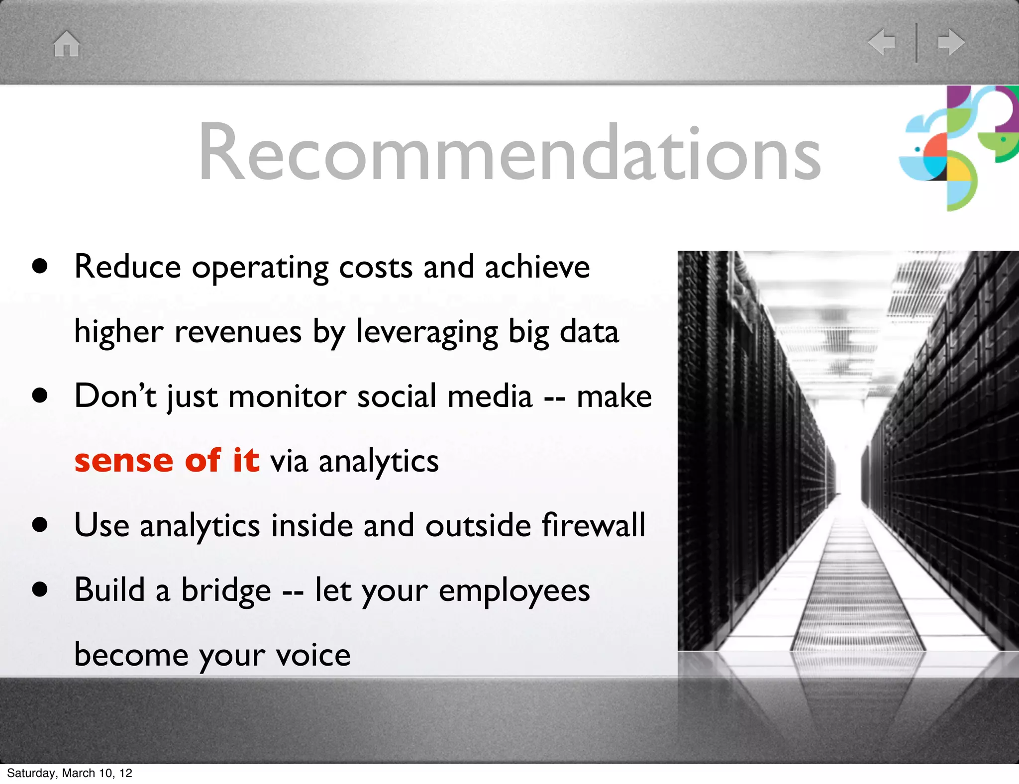 Recommendations
   &bull;       Reduce operating costs and achieve
           higher revenues by leveraging big data

   &bull;       Don&rsquo;t just monitor social media -- make
           sense of it via analytics

   &bull;       Use analytics inside and outside ﬁrewall

   &bull;       Build a bridge -- let your employees
           become your voice


Saturday, March 10, 12
 