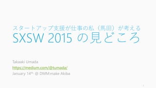 スタートアップ支援が仕事の私（馬田）が考える
SXSW 2015 の見どころ
Takaaki Umada
https://medium.com/@tumada/
January 14th, 2015 @ DMM:make Akiba
1
 