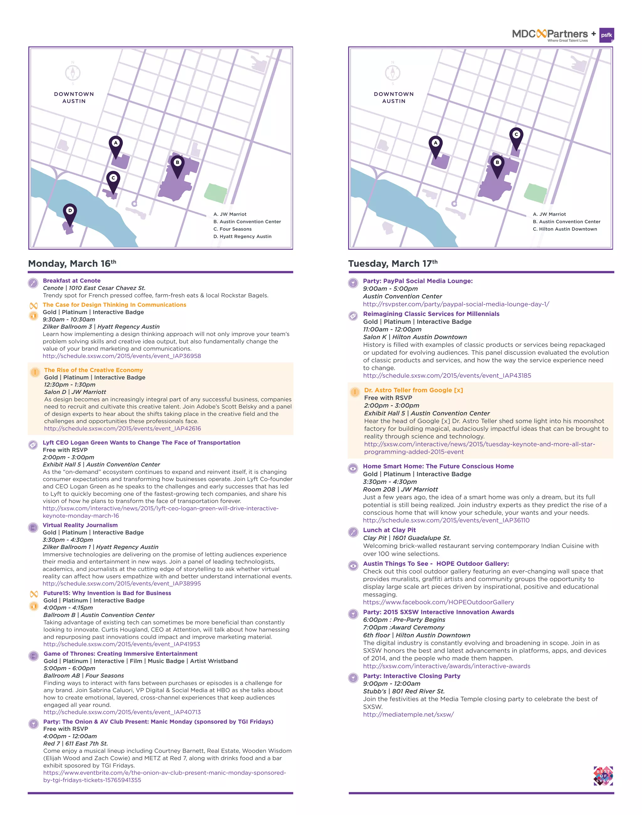Monday, March 16th
Breakfast at Cenote
Cenote | 1010 East Cesar Chavez St.
Trendy spot for French pressed coffee, farm-fresh eats & local Rockstar Bagels.
The Rise of the Creative Economy
Gold | Platinum | Interactive Badge
12:30pm - 1:30pm
Salon D | JW Marriott
As design becomes an increasingly integral part of any successful business, companies
need to recruit and cultivate this creative talent. Join Adobe’s Scott Belsky and a panel
of design experts to hear about the shifts taking place in the creative field and the
challenges and opportunities these professionals face.
http://schedule.sxsw.com/2015/events/event_IAP42616
Lyft CEO Logan Green Wants to Change The Face of Transportation
Free with RSVP
2:00pm - 3:00pm
Exhibit Hall 5 | Austin Convention Center
As the “on-demand” ecosystem continues to expand and reinvent itself, it is changing
consumer expectations and transforming how businesses operate. Join Lyft Co-founder
and CEO Logan Green as he speaks to the challenges and early successes that has led
to Lyft to quickly becoming one of the fastest-growing tech companies, and share his
vision of how he plans to transform the face of transportation forever.
http://sxsw.com/interactive/news/2015/lyft-ceo-logan-green-will-drive-interactive-
keynote-monday-march-16
Virtual Reality Journalism
Gold | Platinum | Interactive Badge
3:30pm - 4:30pm
Zilker Ballroom 1 | Hyatt Regency Austin
Immersive technologies are delivering on the promise of letting audiences experience
their media and entertainment in new ways. Join a panel of leading technologists,
academics, and journalists at the cutting edge of storytelling to ask whether virtual
reality can affect how users empathize with and better understand international events.
http://schedule.sxsw.com/2015/events/event_IAP38995
Future15: Why Invention is Bad for Business
Gold | Platinum | Interactive Badge
4:00pm - 4:15pm
Ballroom B | Austin Convention Center
Taking advantage of existing tech can sometimes be more beneficial than constantly
looking to innovate. Curtis Hougland, CEO at Attention, will talk about how harnessing
and repurposing past innovations could impact and improve marketing material.
http://schedule.sxsw.com/2015/events/event_IAP41953
Game of Thrones: Creating Immersive Entertainment
Gold | Platinum | Interactive | Film | Music Badge | Artist Wristband
5:00pm - 6:00pm
Ballroom AB | Four Seasons
Finding ways to interact with fans between purchases or episodes is a challenge for
any brand. Join Sabrina Caluori, VP Digital & Social Media at HBO as she talks about
how to create emotional, layered, cross-channel experiences that keep audiences
engaged all year round.
http://schedule.sxsw.com/2015/events/event_IAP40713
Party: The Onion & AV Club Present: Manic Monday (sponsored by TGI Fridays)
Free with RSVP
4:00pm - 12:00am
Red 7 | 611 East 7th St.
Come enjoy a musical lineup including Courtney Barnett, Real Estate, Wooden Wisdom
(Elijah Wood and Zach Cowie) and METZ at Red 7, along with drinks food and a bar
exhibit sposored by TGI Fridays.
https://www.eventbrite.com/e/the-onion-av-club-present-manic-monday-sponsored-
by-tgi-fridays-tickets-15765941355
The Case for Design Thinking In Communications
Gold | Platinum | Interactive Badge
9:30am - 10:30am
Zilker Ballroom 3 | Hyatt Regency Austin
Learn how implementing a design thinking approach will not only improve your team’s
problem solving skills and creative idea output, but also fundamentally change the
value of your brand marketing and communications.
http://schedule.sxsw.com/2015/events/event_IAP36958
Dr. Astro Teller from Google [x]
Free with RSVP
2:00pm - 3:00pm
Exhibit Hall 5 | Austin Convention Center
Hear the head of Google [x] Dr. Astro Teller shed some light into his moonshot
factory for building magical, audaciously impactful ideas that can be brought to
reality through science and technology.
http://sxsw.com/interactive/news/2015/tuesday-keynote-and-more-all-star-
programming-added-2015-event
Home Smart Home: The Future Conscious Home
Gold | Platinum | Interactive Badge
3:30pm - 4:30pm
Room 208 | JW Marriott
Just a few years ago, the idea of a smart home was only a dream, but its full
potential is still being realized. Join industry experts as they predict the rise of a
conscious home that will know your schedule, your wants and your needs.
http://schedule.sxsw.com/2015/events/event_IAP36110
Reimagining Classic Services for Millennials
Gold | Platinum | Interactive Badge
11:00am - 12:00pm
Salon K | Hilton Austin Downtown
History is filled with examples of classic products or services being repackaged
or updated for evolving audiences. This panel discussion evaluated the evolution
of classic products and services, and how the way the service experience need
to change.
http://schedule.sxsw.com/2015/events/event_IAP43185
Party: PayPal Social Media Lounge:
9:00am - 5:00pm
Austin Convention Center
http://rsvpster.com/party/paypal-social-media-lounge-day-1/
Party: 2015 SXSW Interactive Innovation Awards
6:00pm : Pre-Party Begins
7:00pm :Award Ceremony
6th floor | Hilton Austin Downtown
The digital industry is constantly evolving and broadening in scope. Join in as
SXSW honors the best and latest advancements in platforms, apps, and devices
of 2014, and the people who made them happen.
http://sxsw.com/interactive/awards/interactive-awards
Party: Interactive Closing Party
9:00pm - 12:00am
Stubb's | 801 Red River St.
Join the festivities at the Media Temple closing party to celebrate the best of
SXSW.
http://mediatemple.net/sxsw/
Austin Things To See - HOPE Outdoor Gallery:
Check out this cool outdoor gallery featuring an ever-changing wall space that
provides muralists, graffiti artists and community groups the opportunity to
display large scale art pieces driven by inspirational, positive and educational
messaging.
https://www.facebook.com/HOPEOutdoorGallery
Tuesday, March 17th
Lunch at Clay Pit
Clay Pit | 1601 Guadalupe St.
Welcoming brick-walled restaurant serving contemporary Indian Cuisine with
over 100 wine selections.
DOWNTOWN
AUSTIN
DOWNTOWN
AUSTIN
 