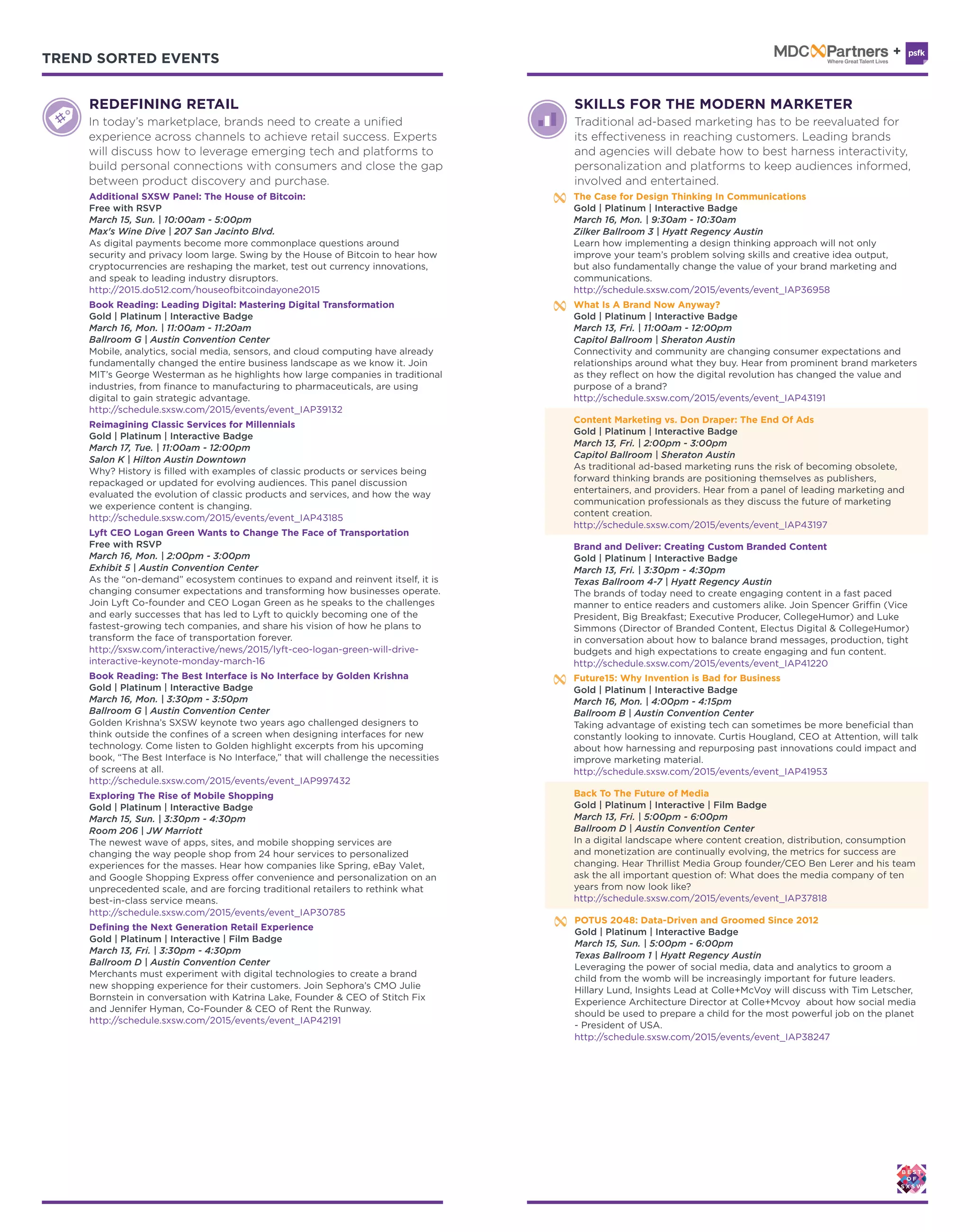 TREND SORTED EVENTS TREND SORTED EVENTS
REDEFINING RETAIL
Exploring The Rise of Mobile Shopping
Gold | Platinum | Interactive Badge
March 15, Sun. | 3:30pm - 4:30pm
Room 206 | JW Marriott
The newest wave of apps, sites, and mobile shopping services are
changing the way people shop from 24 hour services to personalized
experiences for the masses. Hear how companies like Spring, eBay Valet,
and Google Shopping Express offer convenience and personalization on an
unprecedented scale, and are forcing traditional retailers to rethink what
best-in-class service means.
http://schedule.sxsw.com/2015/events/event_IAP30785
Book Reading: Leading Digital: Mastering Digital Transformation
Gold | Platinum | Interactive Badge
March 16, Mon. | 11:00am - 11:20am
Ballroom G | Austin Convention Center
Mobile, analytics, social media, sensors, and cloud computing have already
fundamentally changed the entire business landscape as we know it. Join
MIT’s George Westerman as he highlights how large companies in traditional
industries, from finance to manufacturing to pharmaceuticals, are using
digital to gain strategic advantage.
http://schedule.sxsw.com/2015/events/event_IAP39132
Book Reading: The Best Interface is No Interface by Golden Krishna
Gold | Platinum | Interactive Badge
March 16, Mon. | 3:30pm - 3:50pm
Ballroom G | Austin Convention Center
Golden Krishna’s SXSW keynote two years ago challenged designers to
think outside the confines of a screen when designing interfaces for new
technology. Come listen to Golden highlight excerpts from his upcoming
book, “The Best Interface is No Interface,” that will challenge the necessities
of screens at all.
http://schedule.sxsw.com/2015/events/event_IAP997432
Defining the Next Generation Retail Experience
Gold | Platinum | Interactive | Film Badge
March 13, Fri. | 3:30pm - 4:30pm
Ballroom D | Austin Convention Center
Merchants must experiment with digital technologies to create a brand
new shopping experience for their customers. Join Sephora’s CMO Julie
Bornstein in conversation with Katrina Lake, Founder & CEO of Stitch Fix
and Jennifer Hyman, Co-Founder & CEO of Rent the Runway.
http://schedule.sxsw.com/2015/events/event_IAP42191
Lyft CEO Logan Green Wants to Change The Face of Transportation
Free with RSVP
March 16, Mon. | 2:00pm - 3:00pm
Exhibit 5 | Austin Convention Center
As the “on-demand” ecosystem continues to expand and reinvent itself, it is
changing consumer expectations and transforming how businesses operate.
Join Lyft Co-founder and CEO Logan Green as he speaks to the challenges
and early successes that has led to Lyft to quickly becoming one of the
fastest-growing tech companies, and share his vision of how he plans to
transform the face of transportation forever.
http://sxsw.com/interactive/news/2015/lyft-ceo-logan-green-will-drive-
interactive-keynote-monday-march-16
Reimagining Classic Services for Millennials
Gold | Platinum | Interactive Badge
March 17, Tue. | 11:00am - 12:00pm
Salon K | Hilton Austin Downtown
Why? History is filled with examples of classic products or services being
repackaged or updated for evolving audiences. This panel discussion
evaluated the evolution of classic products and services, and how the way
we experience content is changing.
http://schedule.sxsw.com/2015/events/event_IAP43185
Additional SXSW Panel: The House of Bitcoin:
Free with RSVP
March 15, Sun. | 10:00am - 5:00pm
Max's Wine Dive | 207 San Jacinto Blvd.
As digital payments become more commonplace questions around
security and privacy loom large. Swing by the House of Bitcoin to hear how
cryptocurrencies are reshaping the market, test out currency innovations,
and speak to leading industry disruptors.
http://2015.do512.com/houseofbitcoindayone2015
In today’s marketplace, brands need to create a unified
experience across channels to achieve retail success. Experts
will discuss how to leverage emerging tech and platforms to
build personal connections with consumers and close the gap
between product discovery and purchase.
Brand and Deliver: Creating Custom Branded Content
Gold | Platinum | Interactive Badge
March 13, Fri. | 3:30pm - 4:30pm
Texas Ballroom 4-7 | Hyatt Regency Austin
The brands of today need to create engaging content in a fast paced
manner to entice readers and customers alike. Join Spencer Griffin (Vice
President, Big Breakfast; Executive Producer, CollegeHumor) and Luke
Simmons (Director of Branded Content, Electus Digital & CollegeHumor)
in conversation about how to balance brand messages, production, tight
budgets and high expectations to create engaging and fun content.
http://schedule.sxsw.com/2015/events/event_IAP41220
POTUS 2048: Data-Driven and Groomed Since 2012
Gold | Platinum | Interactive Badge
March 15, Sun. | 5:00pm - 6:00pm
Texas Ballroom 1 | Hyatt Regency Austin
Leveraging the power of social media, data and analytics to groom a
child from the womb will be increasingly important for future leaders.
Hillary Lund, Insights Lead at Colle+McVoy will discuss with Tim Letscher,
Experience Architecture Director at Colle+Mcvoy about how social media
should be used to prepare a child for the most powerful job on the planet
- President of USA.
http://schedule.sxsw.com/2015/events/event_IAP38247
Content Marketing vs. Don Draper: The End Of Ads
Gold | Platinum | Interactive Badge
March 13, Fri. | 2:00pm - 3:00pm
Capitol Ballroom | Sheraton Austin
As traditional ad-based marketing runs the risk of becoming obsolete,
forward thinking brands are positioning themselves as publishers,
entertainers, and providers. Hear from a panel of leading marketing and
communication professionals as they discuss the future of marketing
content creation.
http://schedule.sxsw.com/2015/events/event_IAP43197
What Is A Brand Now Anyway?
Gold | Platinum | Interactive Badge
March 13, Fri. | 11:00am - 12:00pm
Capitol Ballroom | Sheraton Austin
Connectivity and community are changing consumer expectations and
relationships around what they buy. Hear from prominent brand marketers
as they reflect on how the digital revolution has changed the value and
purpose of a brand?
http://schedule.sxsw.com/2015/events/event_IAP43191
The Case for Design Thinking In Communications
Gold | Platinum | Interactive Badge
March 16, Mon. | 9:30am - 10:30am
Zilker Ballroom 3 | Hyatt Regency Austin
Learn how implementing a design thinking approach will not only
improve your team’s problem solving skills and creative idea output,
but also fundamentally change the value of your brand marketing and
communications.
http://schedule.sxsw.com/2015/events/event_IAP36958
Future15: Why Invention is Bad for Business
Gold | Platinum | Interactive Badge
March 16, Mon. | 4:00pm - 4:15pm
Ballroom B | Austin Convention Center
Taking advantage of existing tech can sometimes be more beneficial than
constantly looking to innovate. Curtis Hougland, CEO at Attention, will talk
about how harnessing and repurposing past innovations could impact and
improve marketing material.
http://schedule.sxsw.com/2015/events/event_IAP41953
Back To The Future of Media
Gold | Platinum | Interactive | Film Badge
March 13, Fri. | 5:00pm - 6:00pm
Ballroom D | Austin Convention Center
In a digital landscape where content creation, distribution, consumption
and monetization are continually evolving, the metrics for success are
changing. Hear Thrillist Media Group founder/CEO Ben Lerer and his team
ask the all important question of: What does the media company of ten
years from now look like?
http://schedule.sxsw.com/2015/events/event_IAP37818
SKILLS FOR THE MODERN MARKETER
Traditional ad-based marketing has to be reevaluated for
its effectiveness in reaching customers. Leading brands
and agencies will debate how to best harness interactivity,
personalization and platforms to keep audiences informed,
involved and entertained.
 