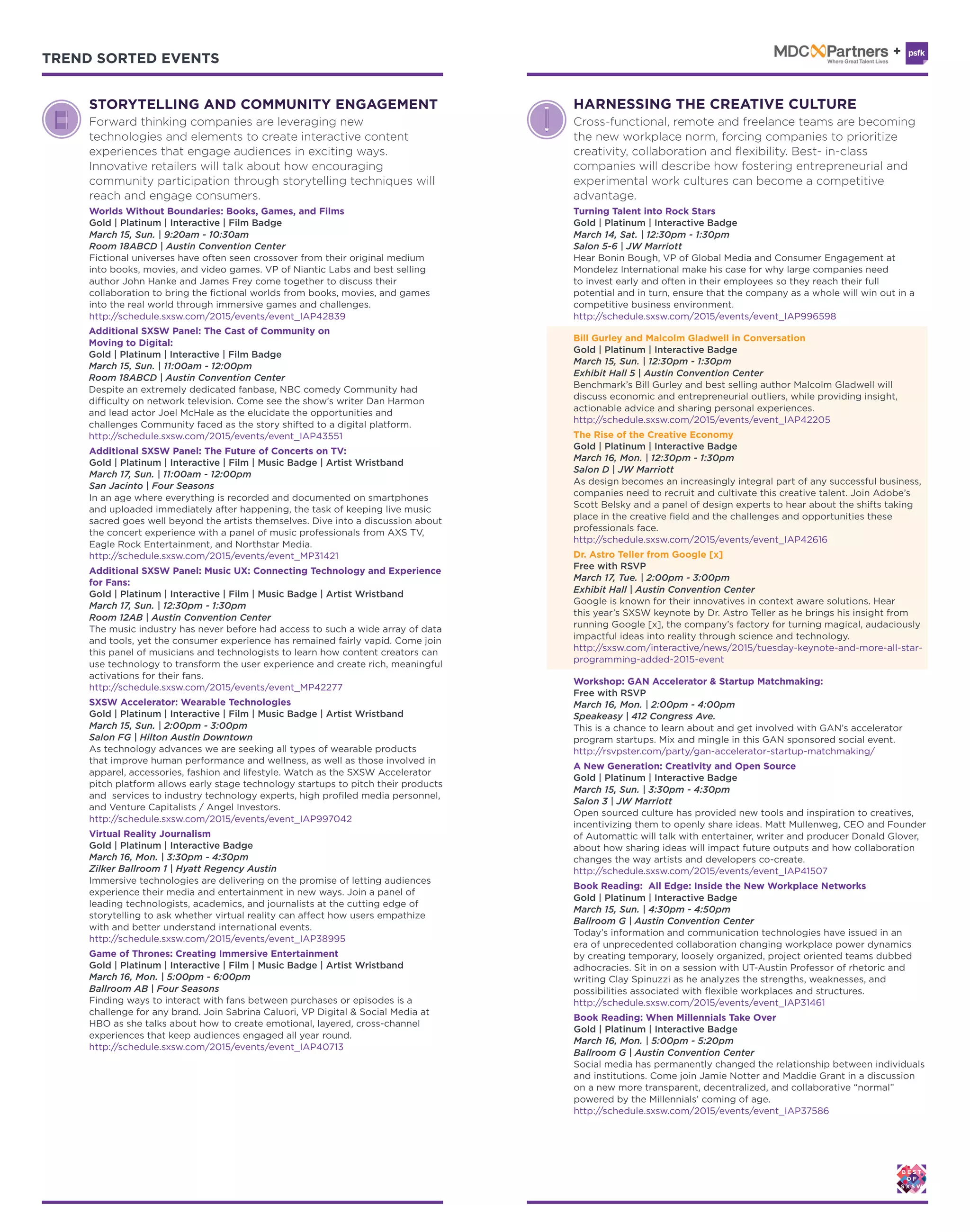 TREND SORTED EVENTS TREND SORTED EVENTS
Additional SXSW Panel: The Cast of Community on
Moving to Digital:
Gold | Platinum | Interactive | Film Badge
March 15, Sun. | 11:00am - 12:00pm
Room 18ABCD | Austin Convention Center
Despite an extremely dedicated fanbase, NBC comedy Community had
difficulty on network television. Come see the show’s writer Dan Harmon
and lead actor Joel McHale as the elucidate the opportunities and
challenges Community faced as the story shifted to a digital platform.
http://schedule.sxsw.com/2015/events/event_IAP43551
Additional SXSW Panel: The Future of Concerts on TV:
Gold | Platinum | Interactive | Film | Music Badge | Artist Wristband
March 17, Sun. | 11:00am - 12:00pm
San Jacinto | Four Seasons
In an age where everything is recorded and documented on smartphones
and uploaded immediately after happening, the task of keeping live music
sacred goes well beyond the artists themselves. Dive into a discussion about
the concert experience with a panel of music professionals from AXS TV,
Eagle Rock Entertainment, and Northstar Media.
http://schedule.sxsw.com/2015/events/event_MP31421
Additional SXSW Panel: Music UX: Connecting Technology and Experience
for Fans:
Gold | Platinum | Interactive | Film | Music Badge | Artist Wristband
March 17, Sun. | 12:30pm - 1:30pm
Room 12AB | Austin Convention Center
The music industry has never before had access to such a wide array of data
and tools, yet the consumer experience has remained fairly vapid. Come join
this panel of musicians and technologists to learn how content creators can
use technology to transform the user experience and create rich, meaningful
activations for their fans.
http://schedule.sxsw.com/2015/events/event_MP42277
Virtual Reality Journalism
Gold | Platinum | Interactive Badge
March 16, Mon. | 3:30pm - 4:30pm
Zilker Ballroom 1 | Hyatt Regency Austin
Immersive technologies are delivering on the promise of letting audiences
experience their media and entertainment in new ways. Join a panel of
leading technologists, academics, and journalists at the cutting edge of
storytelling to ask whether virtual reality can affect how users empathize
with and better understand international events.
http://schedule.sxsw.com/2015/events/event_IAP38995
Game of Thrones: Creating Immersive Entertainment
Gold | Platinum | Interactive | Film | Music Badge | Artist Wristband
March 16, Mon. | 5:00pm - 6:00pm
Ballroom AB | Four Seasons
Finding ways to interact with fans between purchases or episodes is a
challenge for any brand. Join Sabrina Caluori, VP Digital & Social Media at
HBO as she talks about how to create emotional, layered, cross-channel
experiences that keep audiences engaged all year round.
http://schedule.sxsw.com/2015/events/event_IAP40713
SXSW Accelerator: Wearable Technologies
Gold | Platinum | Interactive | Film | Music Badge | Artist Wristband
March 15, Sun. | 2:00pm - 3:00pm
Salon FG | Hilton Austin Downtown
As technology advances we are seeking all types of wearable products
that improve human performance and wellness, as well as those involved in
apparel, accessories, fashion and lifestyle. Watch as the SXSW Accelerator
pitch platform allows early stage technology startups to pitch their products
and services to industry technology experts, high profiled media personnel,
and Venture Capitalists / Angel Investors.
http://schedule.sxsw.com/2015/events/event_IAP997042
HARNESSING THE CREATIVE CULTURE
Cross-functional, remote and freelance teams are becoming
the new workplace norm, forcing companies to prioritize
creativity, collaboration and flexibility. Best- in-class
companies will describe how fostering entrepreneurial and
experimental work cultures can become a competitive
advantage.
Turning Talent into Rock Stars
Gold | Platinum | Interactive Badge
March 14, Sat. | 12:30pm - 1:30pm
Salon 5-6 | JW Marriott
Hear Bonin Bough, VP of Global Media and Consumer Engagement at
Mondelez International make his case for why large companies need
to invest early and often in their employees so they reach their full
potential and in turn, ensure that the company as a whole will win out in a
competitive business environment.
http://schedule.sxsw.com/2015/events/event_IAP996598
The Rise of the Creative Economy
Gold | Platinum | Interactive Badge
March 16, Mon. | 12:30pm - 1:30pm
Salon D | JW Marriott
As design becomes an increasingly integral part of any successful business,
companies need to recruit and cultivate this creative talent. Join Adobe’s
Scott Belsky and a panel of design experts to hear about the shifts taking
place in the creative field and the challenges and opportunities these
professionals face.
http://schedule.sxsw.com/2015/events/event_IAP42616
Dr. Astro Teller from Google [x]
Free with RSVP
March 17, Tue. | 2:00pm - 3:00pm
Exhibit Hall | Austin Convention Center
Google is known for their innovatives in context aware solutions. Hear
this year’s SXSW keynote by Dr. Astro Teller as he brings his insight from
running Google [x], the company’s factory for turning magical, audaciously
impactful ideas into reality through science and technology.
http://sxsw.com/interactive/news/2015/tuesday-keynote-and-more-all-star-
programming-added-2015-event
Book Reading: When Millennials Take Over
Gold | Platinum | Interactive Badge
March 16, Mon. | 5:00pm - 5:20pm
Ballroom G | Austin Convention Center
Social media has permanently changed the relationship between individuals
and institutions. Come join Jamie Notter and Maddie Grant in a discussion
on a new more transparent, decentralized, and collaborative “normal”
powered by the Millennials’ coming of age.
http://schedule.sxsw.com/2015/events/event_IAP37586
Book Reading: All Edge: Inside the New Workplace Networks
Gold | Platinum | Interactive Badge
March 15, Sun. | 4:30pm - 4:50pm
Ballroom G | Austin Convention Center
Today’s information and communication technologies have issued in an
era of unprecedented collaboration changing workplace power dynamics
by creating temporary, loosely organized, project oriented teams dubbed
adhocracies. Sit in on a session with UT-Austin Professor of rhetoric and
writing Clay Spinuzzi as he analyzes the strengths, weaknesses, and
possibilities associated with flexible workplaces and structures.
http://schedule.sxsw.com/2015/events/event_IAP31461
Bill Gurley and Malcolm Gladwell in Conversation
Gold | Platinum | Interactive Badge
March 15, Sun. | 12:30pm - 1:30pm
Exhibit Hall 5 | Austin Convention Center
Benchmark’s Bill Gurley and best selling author Malcolm Gladwell will
discuss economic and entrepreneurial outliers, while providing insight,
actionable advice and sharing personal experiences.
http://schedule.sxsw.com/2015/events/event_IAP42205
A New Generation: Creativity and Open Source
Gold | Platinum | Interactive Badge
March 15, Sun. | 3:30pm - 4:30pm
Salon 3 | JW Marriott
Open sourced culture has provided new tools and inspiration to creatives,
incentivizing them to openly share ideas. Matt Mullenweg, CEO and Founder
of Automattic will talk with entertainer, writer and producer Donald Glover,
about how sharing ideas will impact future outputs and how collaboration
changes the way artists and developers co-create.
http://schedule.sxsw.com/2015/events/event_IAP41507
Workshop: GAN Accelerator & Startup Matchmaking:
Free with RSVP
March 16, Mon. | 2:00pm - 4:00pm
Speakeasy | 412 Congress Ave.
This is a chance to learn about and get involved with GAN’s accelerator
program startups. Mix and mingle in this GAN sponsored social event.
http://rsvpster.com/party/gan-accelerator-startup-matchmaking/
STORYTELLING AND COMMUNITY ENGAGEMENT
Forward thinking companies are leveraging new
technologies and elements to create interactive content
experiences that engage audiences in exciting ways.
Innovative retailers will talk about how encouraging
community participation through storytelling techniques will
reach and engage consumers.
Worlds Without Boundaries: Books, Games, and Films
Gold | Platinum | Interactive | Film Badge
March 15, Sun. | 9:20am - 10:30am
Room 18ABCD | Austin Convention Center
Fictional universes have often seen crossover from their original medium
into books, movies, and video games. VP of Niantic Labs and best selling
author John Hanke and James Frey come together to discuss their
collaboration to bring the fictional worlds from books, movies, and games
into the real world through immersive games and challenges.
http://schedule.sxsw.com/2015/events/event_IAP42839
 