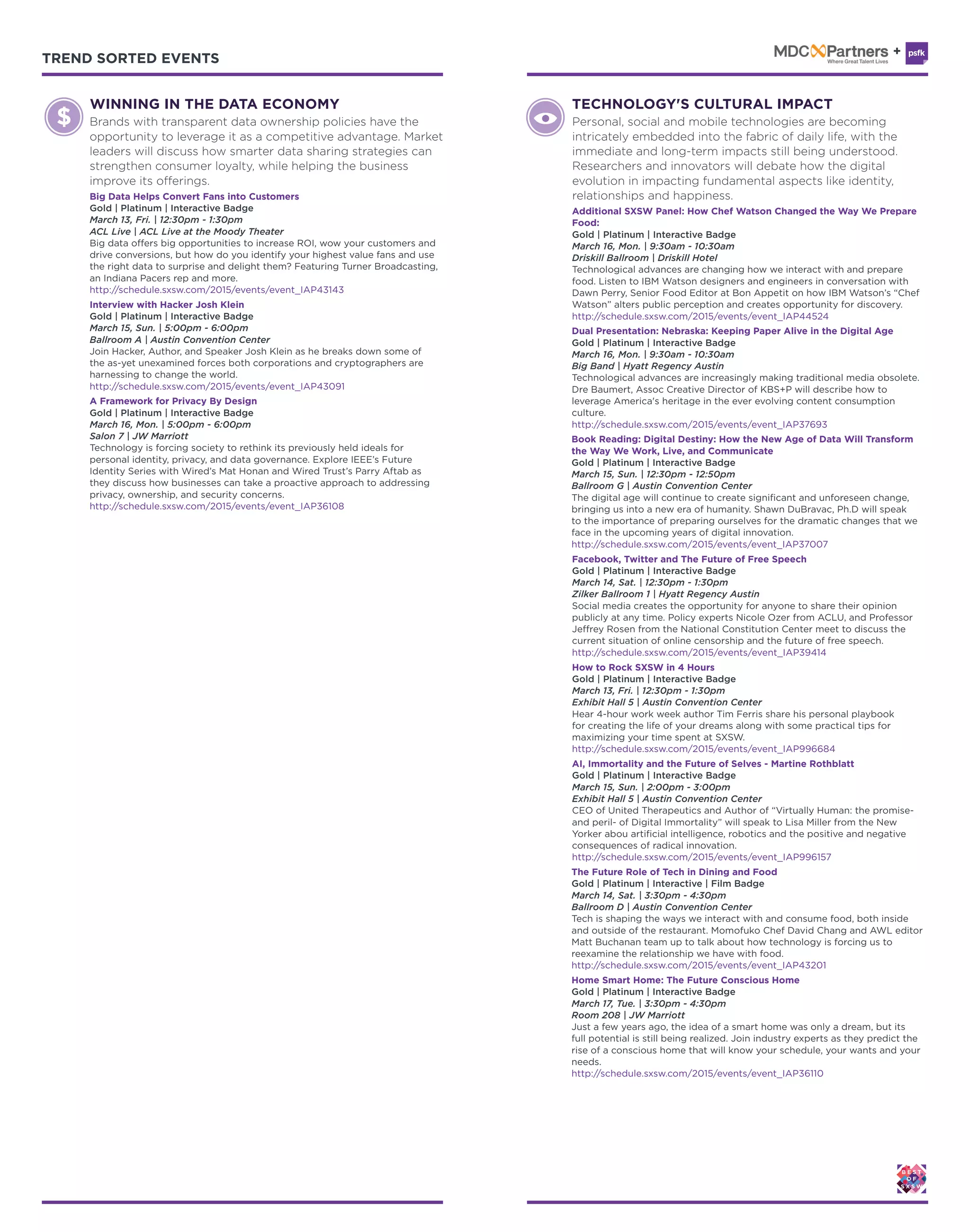 TREND SORTED EVENTS TREND SORTED EVENTS
Book Reading: Digital Destiny: How the New Age of Data Will Transform
the Way We Work, Live, and Communicate
Gold | Platinum | Interactive Badge
March 15, Sun. | 12:30pm - 12:50pm
Ballroom G | Austin Convention Center
The digital age will continue to create significant and unforeseen change,
bringing us into a new era of humanity. Shawn DuBravac, Ph.D will speak
to the importance of preparing ourselves for the dramatic changes that we
face in the upcoming years of digital innovation.
http://schedule.sxsw.com/2015/events/event_IAP37007
Dual Presentation: Nebraska: Keeping Paper Alive in the Digital Age
Gold | Platinum | Interactive Badge
March 16, Mon. | 9:30am - 10:30am
Big Band | Hyatt Regency Austin
Technological advances are increasingly making traditional media obsolete.
Dre Baumert, Assoc Creative Director of KBS+P will describe how to
leverage America's heritage in the ever evolving content consumption
culture.
http://schedule.sxsw.com/2015/events/event_IAP37693
Additional SXSW Panel: How Chef Watson Changed the Way We Prepare
Food:
Gold | Platinum | Interactive Badge
March 16, Mon. | 9:30am - 10:30am
Driskill Ballroom | Driskill Hotel
Technological advances are changing how we interact with and prepare
food. Listen to IBM Watson designers and engineers in conversation with
Dawn Perry, Senior Food Editor at Bon Appetit on how IBM Watson’s “Chef
Watson” alters public perception and creates opportunity for discovery.
http://schedule.sxsw.com/2015/events/event_IAP44524
A Framework for Privacy By Design
Gold | Platinum | Interactive Badge
March 16, Mon. | 5:00pm - 6:00pm
Salon 7 | JW Marriott
Technology is forcing society to rethink its previously held ideals for
personal identity, privacy, and data governance. Explore IEEE’s Future
Identity Series with Wired’s Mat Honan and Wired Trust’s Parry Aftab as
they discuss how businesses can take a proactive approach to addressing
privacy, ownership, and security concerns.
http://schedule.sxsw.com/2015/events/event_IAP36108
Facebook, Twitter and The Future of Free Speech
Gold | Platinum | Interactive Badge
March 14, Sat. | 12:30pm - 1:30pm
Zilker Ballroom 1 | Hyatt Regency Austin
Social media creates the opportunity for anyone to share their opinion
publicly at any time. Policy experts Nicole Ozer from ACLU, and Professor
Jeffrey Rosen from the National Constitution Center meet to discuss the
current situation of online censorship and the future of free speech.
http://schedule.sxsw.com/2015/events/event_IAP39414
TECHNOLOGY'S CULTURAL IMPACT
Personal, social and mobile technologies are becoming
intricately embedded into the fabric of daily life, with the
immediate and long-term impacts still being understood.
Researchers and innovators will debate how the digital
evolution in impacting fundamental aspects like identity,
relationships and happiness.
How to Rock SXSW in 4 Hours
Gold | Platinum | Interactive Badge
March 13, Fri. | 12:30pm - 1:30pm
Exhibit Hall 5 | Austin Convention Center
Hear 4-hour work week author Tim Ferris share his personal playbook
for creating the life of your dreams along with some practical tips for
maximizing your time spent at SXSW.
http://schedule.sxsw.com/2015/events/event_IAP996684
The Future Role of Tech in Dining and Food
Gold | Platinum | Interactive | Film Badge
March 14, Sat. | 3:30pm - 4:30pm
Ballroom D | Austin Convention Center
Tech is shaping the ways we interact with and consume food, both inside
and outside of the restaurant. Momofuko Chef David Chang and AWL editor
Matt Buchanan team up to talk about how technology is forcing us to
reexamine the relationship we have with food.
http://schedule.sxsw.com/2015/events/event_IAP43201
AI, Immortality and the Future of Selves - Martine Rothblatt
Gold | Platinum | Interactive Badge
March 15, Sun. | 2:00pm - 3:00pm
Exhibit Hall 5 | Austin Convention Center
CEO of United Therapeutics and Author of “Virtually Human: the promise-
and peril- of Digital Immortality” will speak to Lisa Miller from the New
Yorker abou artificial intelligence, robotics and the positive and negative
consequences of radical innovation.
http://schedule.sxsw.com/2015/events/event_IAP996157
Home Smart Home: The Future Conscious Home
Gold | Platinum | Interactive Badge
March 17, Tue. | 3:30pm - 4:30pm
Room 208 | JW Marriott
Just a few years ago, the idea of a smart home was only a dream, but its
full potential is still being realized. Join industry experts as they predict the
rise of a conscious home that will know your schedule, your wants and your
needs.
http://schedule.sxsw.com/2015/events/event_IAP36110
Interview with Hacker Josh Klein
Gold | Platinum | Interactive Badge
March 15, Sun. | 5:00pm - 6:00pm
Ballroom A | Austin Convention Center
Join Hacker, Author, and Speaker Josh Klein as he breaks down some of
the as-yet unexamined forces both corporations and cryptographers are
harnessing to change the world.
http://schedule.sxsw.com/2015/events/event_IAP43091
WINNING IN THE DATA ECONOMY
Brands with transparent data ownership policies have the
opportunity to leverage it as a competitive advantage. Market
leaders will discuss how smarter data sharing strategies can
strengthen consumer loyalty, while helping the business
improve its offerings.
Big Data Helps Convert Fans into Customers
Gold | Platinum | Interactive Badge
March 13, Fri. | 12:30pm - 1:30pm
ACL Live | ACL Live at the Moody Theater
Big data offers big opportunities to increase ROI, wow your customers and
drive conversions, but how do you identify your highest value fans and use
the right data to surprise and delight them? Featuring Turner Broadcasting,
an Indiana Pacers rep and more.
http://schedule.sxsw.com/2015/events/event_IAP43143
 