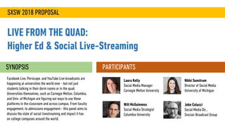 SXSW 2018 PROPOSAL
LIVE FROM THE QUAD:
Higher Ed & Social Live-Streaming
SYNOPSIS
Facebook Live, Periscope, and YouTube Live broadcasts are
happening at universities the world over - but not just
students talking in their dorm rooms or in the quad.
Universities themselves, such as Carnegie Mellon, Columbia,
and Univ. of Michigan are figuring out ways to use these
platforms in the classroom and across campus. From faculty
engagement, to admissions engagement - this panel aims to
discuss the state of social livestreaming and impact it has
on college campuses around the world.
PARTICIPANTS
John Colucci
Social Media Dir.,
Sinclair Broadcast Group
Laura Kelly
Social Media Manager
Carnegie Mellon University
Nikki Sunstrum
Director of Social Media
University of Michigan
Will McGuinness
Social Media Strategist
Columbia University
 