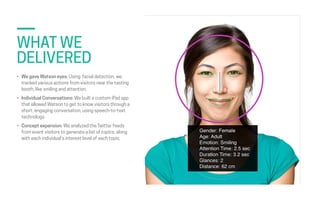 STATE FARM  
POCKET AGENT
• We gave Watson eyes: Using facial detection, we
tracked various actions from visitors near the...