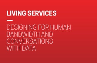 LIVING SERVICES
—  
DESIGNING FOR HUMAN
BANDWIDTH AND
CONVERSATIONS  
WITH DATA
 