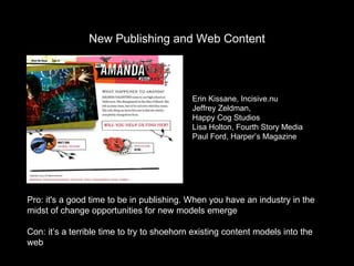 New Publishing and Web Content Pro: it's a good time to be in publishing. When you have an industry in the midst of change opportunities for new models emerge Con: it’s a terrible time to try to shoehorn existing content models into the web Erin Kissane, Incisive.nu Jeffrey Zeldman,  Happy Cog Studios Lisa Holton, Fourth Story Media Paul Ford, Harper’s Magazine 