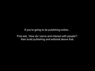 If you’re going to do publishing online… First ask, ‘How do I serve and interact with people?’, then build publishing and editorial above that. 