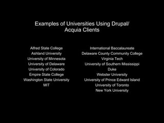 Examples of Universities Using Drupal/ Acquia Clients Alfred State College Ashland University University of Minnesota University of Delaware University of Colorado Empire State College Washington State University MIT International Baccalaureate Delaware County Community College Virginia Tech University of Southern Mississippi Duke Webster University University of Prince Edward Island University of Toronto New York University 