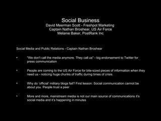 Social Business David Meerman Scott - Freshpot Marketing  Captain Nathan Broshear, US Air Force Melanie Baker, PostRank Inc Social Media and Public Relations - Captain Nathan Broshear "We don't call the media anymore. They call us" - big endorsement to Twitter for press communication People are coming to the US Air Force for bite-sized pieces of information when they need us - noticing huge chunks of traffic during times of crisis. Why do ‘official’ military blogs fail? First lesson: Social communication cannot be about you. People trust a peer More and more, mainstream media is not our main source of communications it’s social media and it’s happening in minutes 
