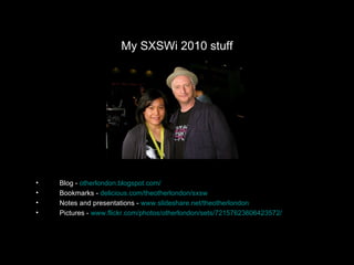 My SXSWi 2010 stuff Blog -  otherlondon.blogspot.com / Bookmarks -  delicious.com/theotherlondon/sxsw Notes and presentations -  www.slideshare.net/theotherlondon Pictures -  www.flickr.com/photos/otherlondon/sets/72157623606423572/ 