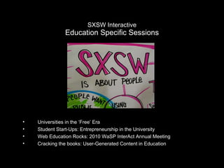 SXSW Interactive Education Specific Sessions Universities in the ‘Free’ Era Student Start-Ups: Entrepreneurship in the University Web Education Rocks: 2010 WaSP InterAct Annual Meeting Cracking the books: User-Generated Content in Education 