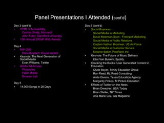 Panel Presentations I Attended ( cont’d )   Day 3 (cont’d) HTML 5 Accessibility Cynthia Shelly, Microsoft John Foliot, Standford University 13th Annual SXSWi Web Awards Day 4 RIP CMS Dries Buytaert, Drupal creator Keynote: The Next Generation of  Social Media Evan Williams, Twitter Adobe All-Access Photoshop Flash Mobile Browser Lab Day 5 14,000 Songs in 28 Days Day 5 (cont’d) Social Business Social Media in Marketing David Meerman Scott - Freshpot Marketing Social Media in Public Relations Captain Nathan Broshear, US Air Force Social Media in Customer Service Melanie Baker, PostRank Inc Keynote: The Future of Music Delivery Eliot Van Buskirk, Spotify Cracking the Books: User Generated Content in Education Clyde Boyer, Trinity Education Group Ron Reed, RL Reed Consulting Anita Givens, Texas Education Agency Margarity Pinkos, M Pinkos Education Effects of Twitter on the News Brian Drescher, USA Today Brian Stetler, NY Times Ana Marie Cox, GQ Magazine 