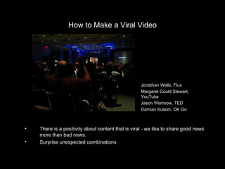 How to Make a Viral Video There is a positivity about content that is viral - we like to share good news more than bad news. Surprise unexpected combinations INSERT PHOTO Lorem ipsum Jonathan Wells, Flux Margaret Gould Stewart, YouTube Jason Wishnow, TED Damian Kulash, OK Go 