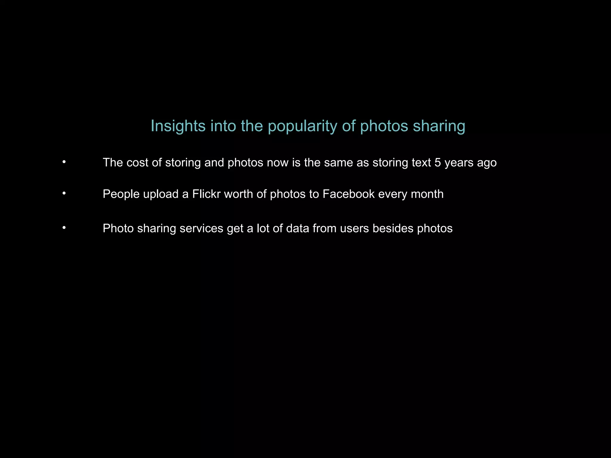 Insights into the popularity of photos sharing The cost of storing and photos now is the same as storing text 5 years ago People upload a Flickr worth of photos to Facebook every month Photo sharing services get a lot of data from users besides photos 