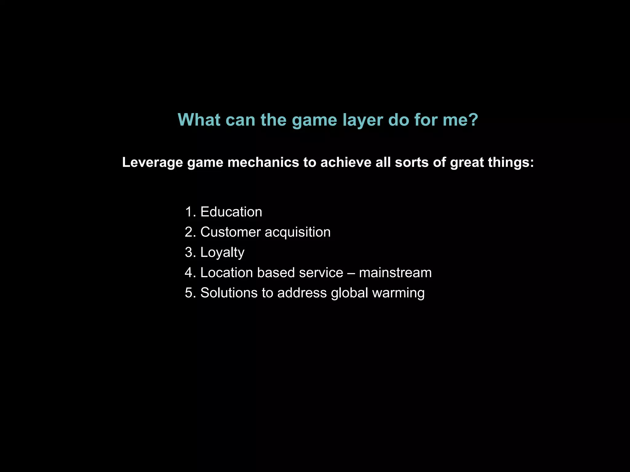What can the game layer do for me? Leverage game mechanics to achieve all sorts of great things: 1. Education 2. Customer acquisition 3. Loyalty 4. Location based service – mainstream 5. Solutions to address global warming 