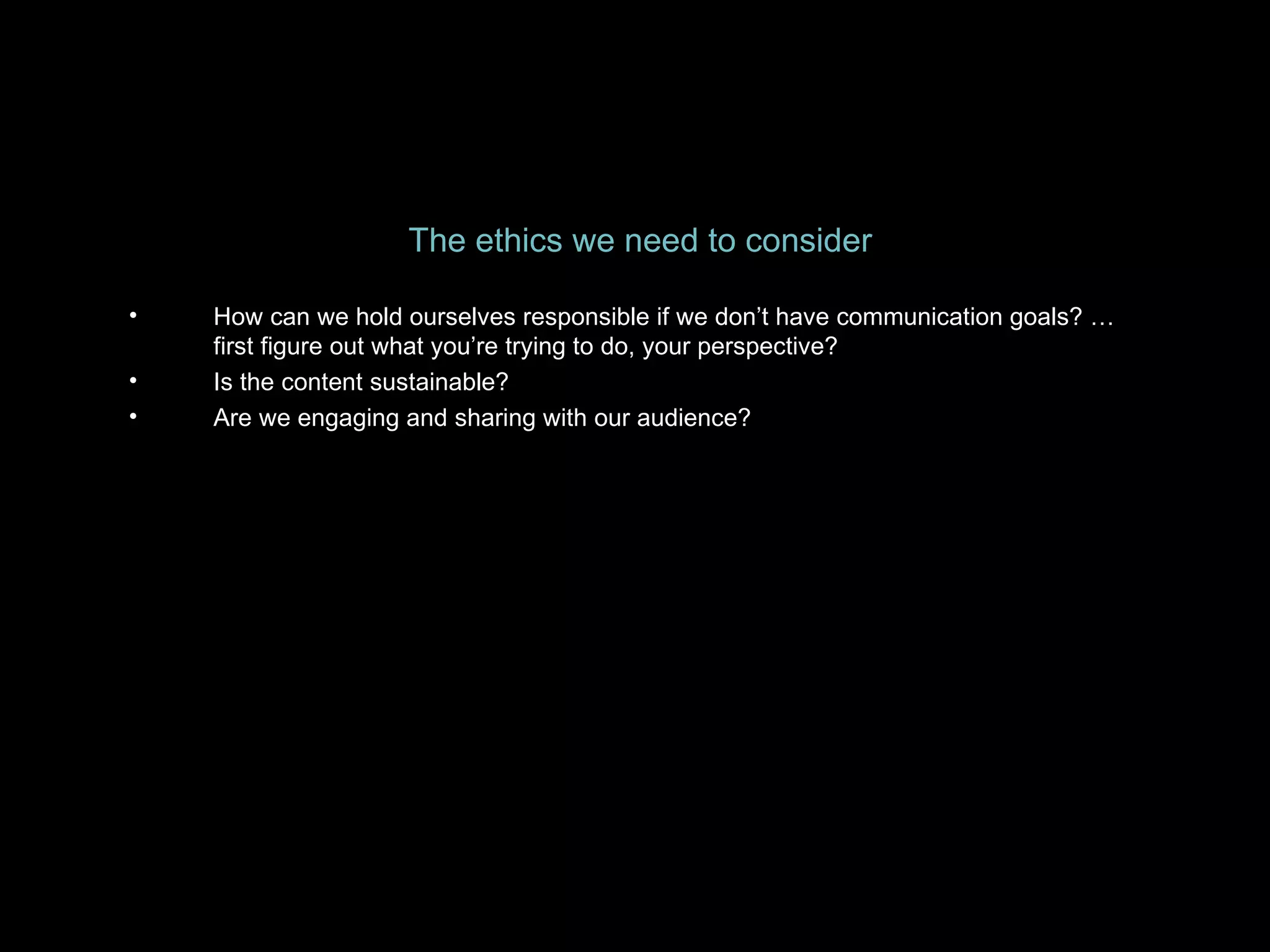 The ethics we need to consider How can we hold ourselves responsible if we don’t have communication goals? …first figure out what you’re trying to do, your perspective? Is the content sustainable? Are we engaging and sharing with our audience? 