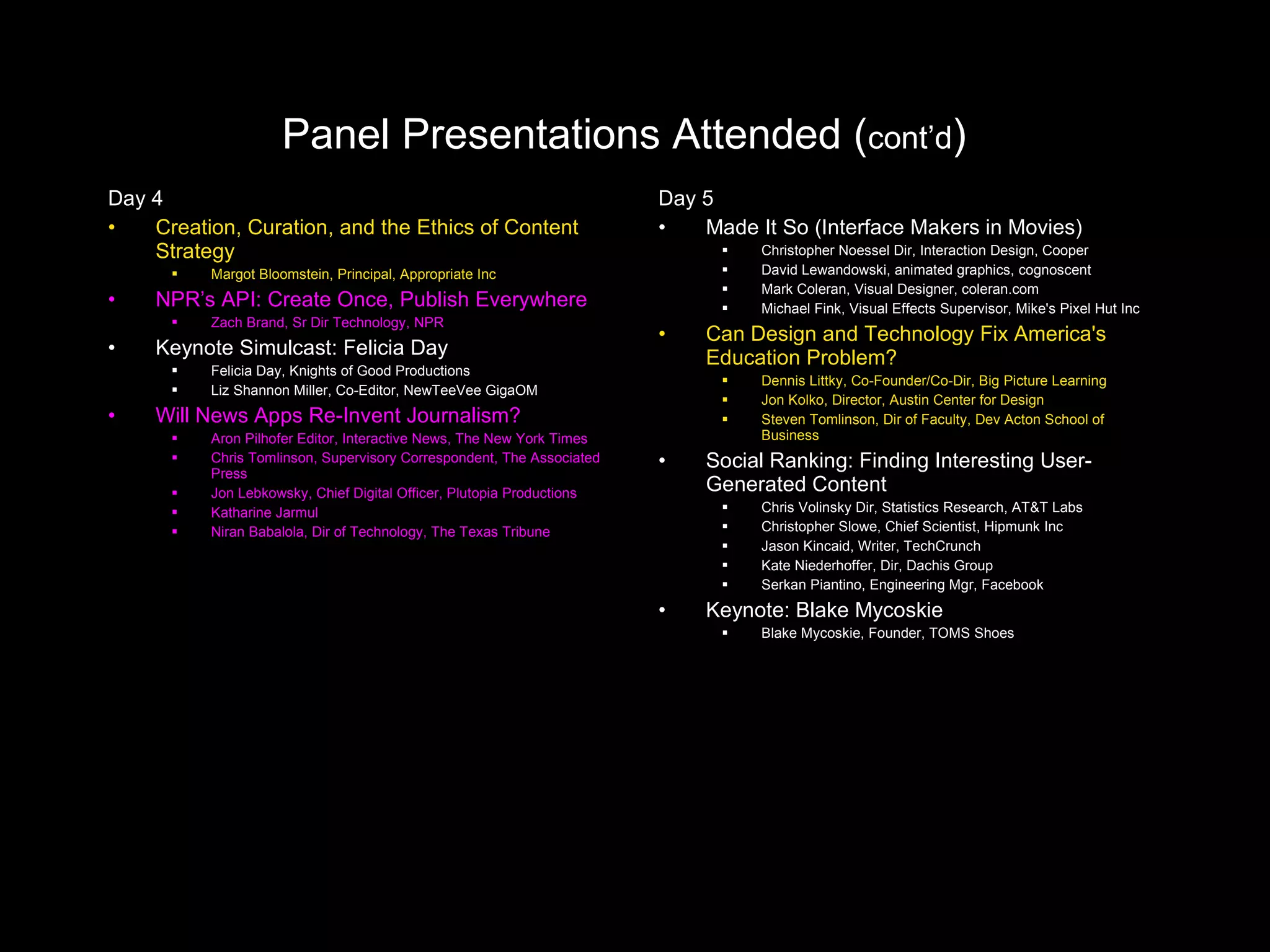 Panel Presentations Attended ( cont’d )   Day 4 Creation, Curation, and the Ethics of Content Strategy Margot Bloomstein, Principal, Appropriate Inc NPR’s API: Create Once, Publish Everywhere Zach Brand, Sr Dir Technology, NPR Keynote Simulcast: Felicia Day Felicia Day, Knights of Good Productions Liz Shannon Miller, Co-Editor, NewTeeVee GigaOM Will News Apps Re-Invent Journalism? Aron Pilhofer Editor, Interactive News, The New York Times Chris Tomlinson, Supervisory Correspondent, The Associated Press Jon Lebkowsky, Chief Digital Officer, Plutopia Productions Katharine Jarmul Niran Babalola, Dir of Technology, The Texas Tribune Day 5 Made It So (Interface Makers in Movies) Christopher Noessel Dir, Interaction Design, Cooper David Lewandowski, animated graphics, cognoscent Mark Coleran, Visual Designer, coleran.com Michael Fink, Visual Effects Supervisor, Mike's Pixel Hut Inc Can Design and Technology Fix America's Education Problem? Dennis Littky, Co-Founder/Co-Dir, Big Picture Learning Jon Kolko, Director, Austin Center for Design Steven Tomlinson, Dir of Faculty, Dev Acton School of Business Social Ranking: Finding Interesting User-Generated Content Chris Volinsky Dir, Statistics Research, AT&T Labs Christopher Slowe, Chief Scientist, Hipmunk Inc Jason Kincaid, Writer, TechCrunch Kate Niederhoffer, Dir, Dachis Group Serkan Piantino, Engineering Mgr, Facebook Keynote: Blake Mycoskie Blake Mycoskie, Founder, TOMS Shoes 