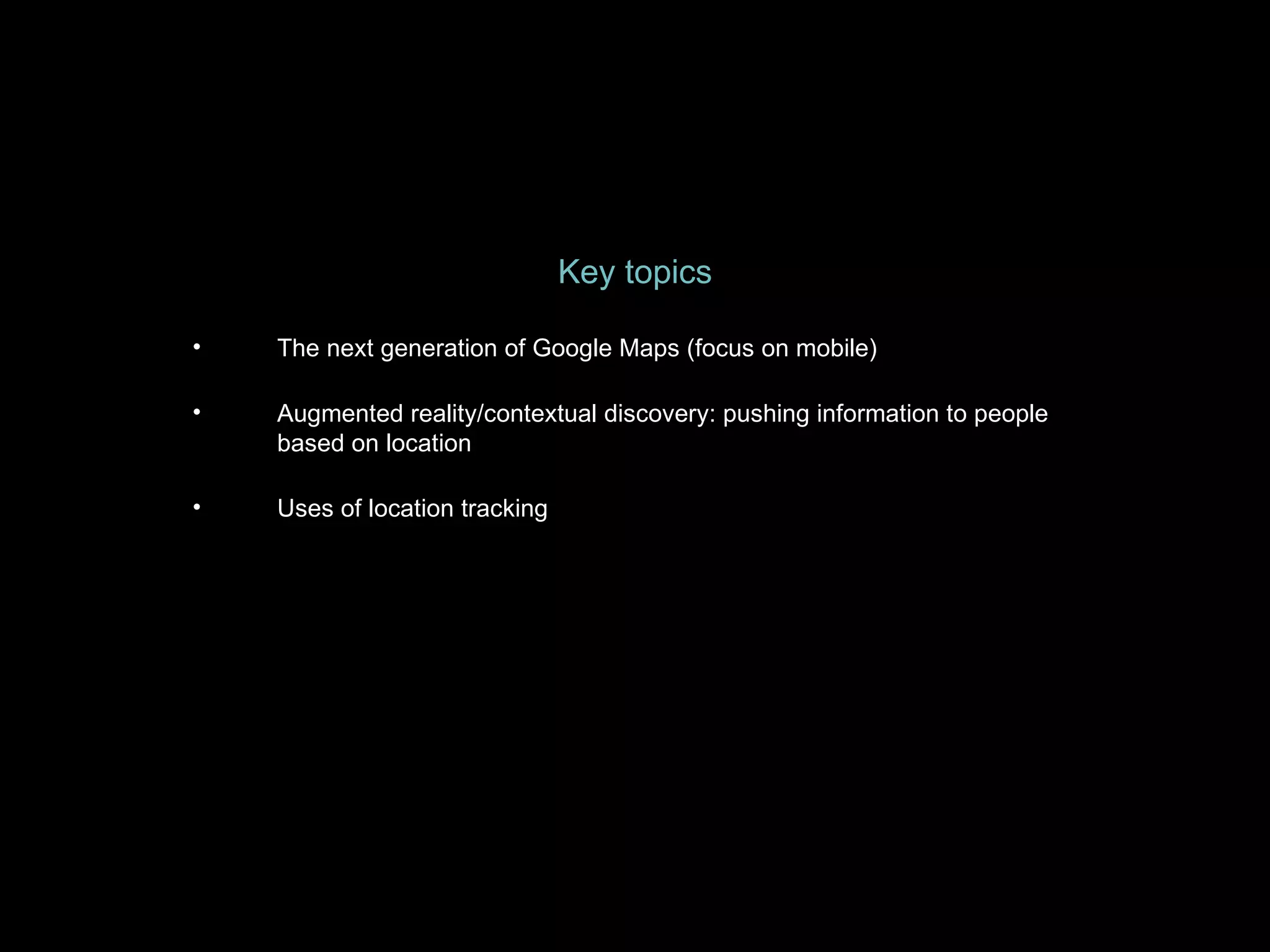 Key topics The next generation of Google Maps (focus on mobile) Augmented reality/contextual discovery: pushing information to people based on location Uses of location tracking 