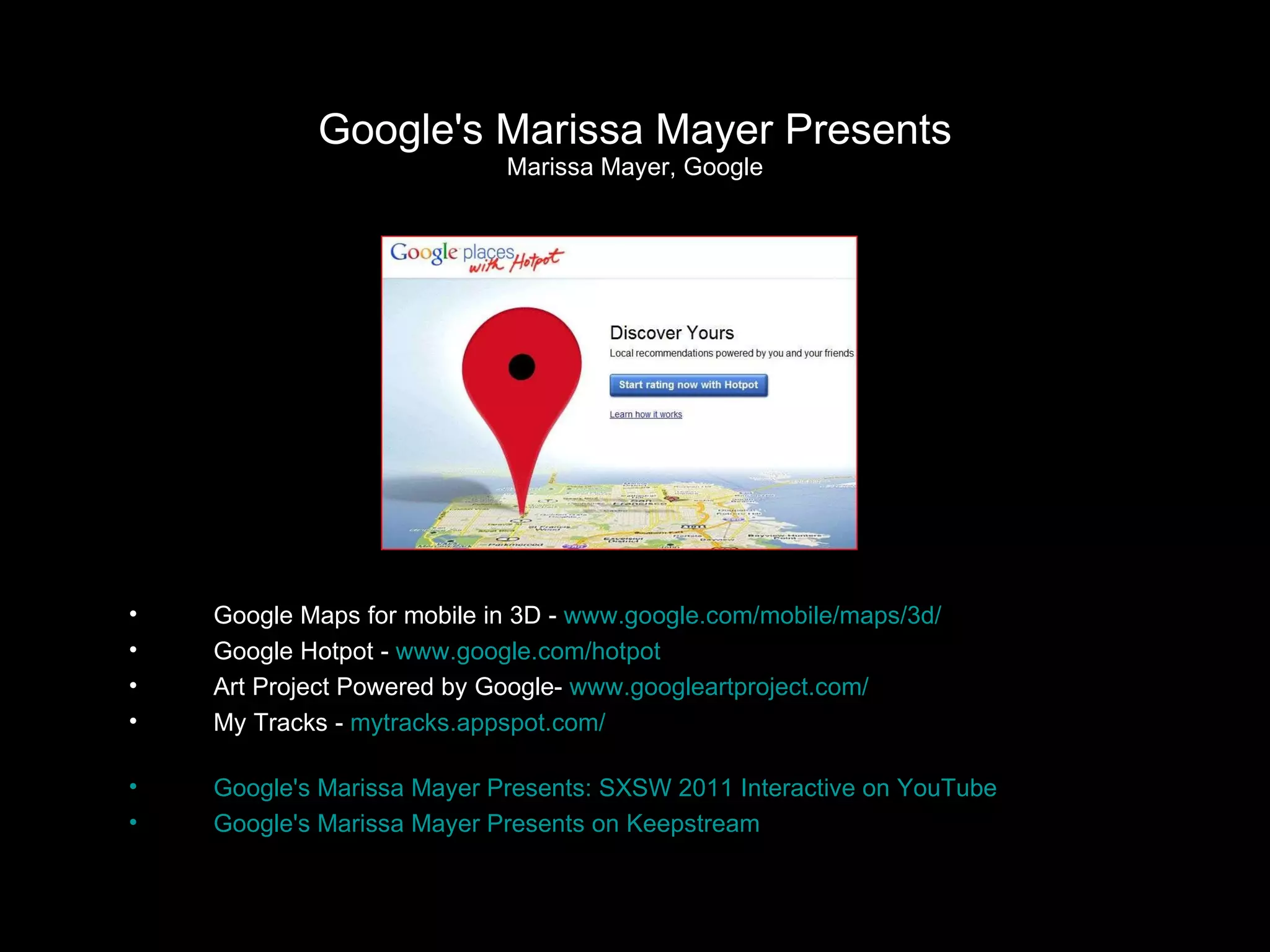 Google's Marissa Mayer Presents Marissa Mayer, Google Google Maps for mobile in 3D -  www.google.com/mobile/maps/3d/ Google Hotpot -  www.google.com/hotpot Art Project Powered by Google-  www.googleartproject.com/ My Tracks -  mytracks.appspot.com/ Google's Marissa Mayer Presents: SXSW 2011 Interactive on YouTube Google's Marissa Mayer Presents on Keepstream 