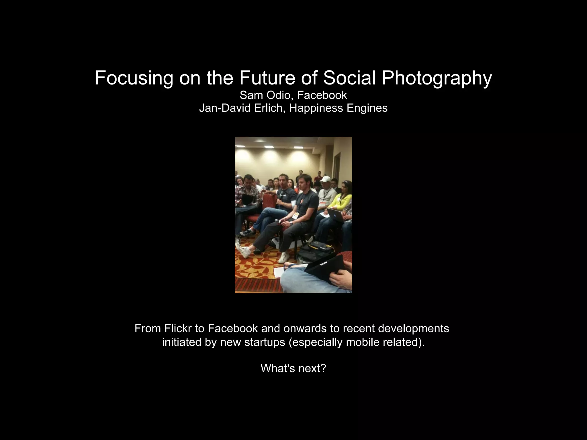 Focusing on the Future of Social Photography Sam Odio, Facebook Jan-David Erlich, Happiness Engines From Flickr to Facebook and onwards to recent developments  initiated by new startups (especially mobile related). What's next? 