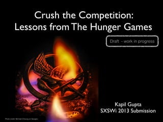 Crush the Competition: 
          Lessons from The Hunger Games
                                             Draft - work in progress




                                              Kapil Gupta
                                          SXSWi 2013 Submission
Photo credit: Michael Cheung on Google+
 