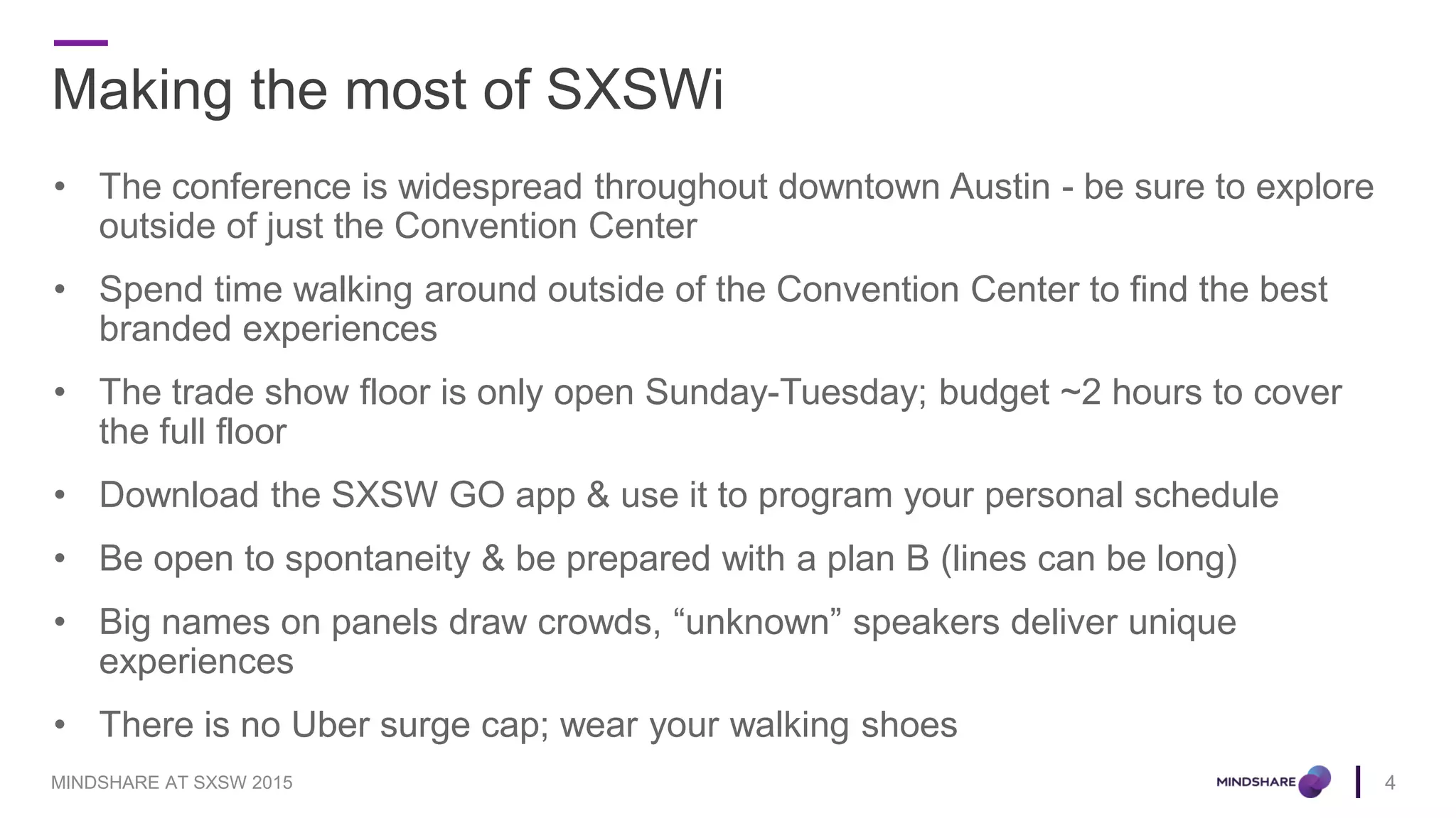 Making the most of SXSWi
• The conference is widespread throughout downtown Austin - be sure to explore
outside of just the Convention Center
• Spend time walking around outside of the Convention Center to find the best
branded experiences
• The trade show floor is only open Sunday-Tuesday; budget ~2 hours to cover
the full floor
• Download the SXSW GO app & use it to program your personal schedule
• Be open to spontaneity & be prepared with a plan B (lines can be long)
• Big names on panels draw crowds, “unknown” speakers deliver unique
experiences
• There is no Uber surge cap; wear your walking shoes
4MINDSHARE AT SXSW 2015
 