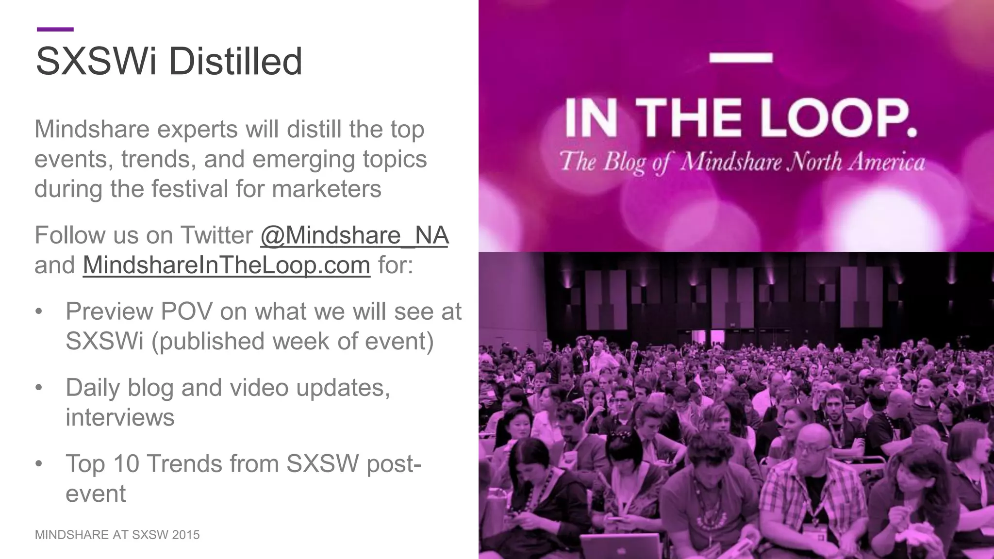 SXSWi Distilled
5MINDSHARE AT SXSW 2015
Mindshare experts will distill the top
events, trends, and emerging topics
during the festival for marketers
Follow us on Twitter @Mindshare_NA
and MindshareInTheLoop.com for:
• Preview POV on what we will see at
SXSWi (published week of event)
• Daily blog and video updates,
interviews
• Top 10 Trends from SXSW post-
event
 