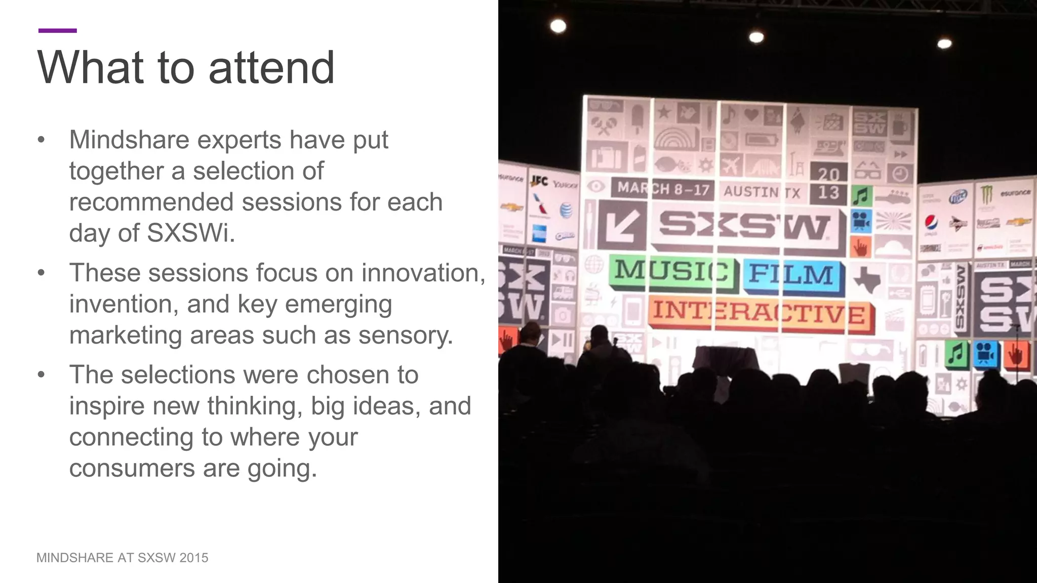 What to attend
• Mindshare experts have put
together a selection of
recommended sessions for each
day of SXSWi.
• These sessions focus on innovation,
invention, and key emerging
marketing areas such as sensory.
• The selections were chosen to
inspire new thinking, big ideas, and
connecting to where your
consumers are going.
7MINDSHARE AT SXSW 2015
 