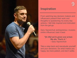 10OBJECT 9
Inspiration
From watching key decision makers and
influencers present their work and
thoughts to questioning my every day
actions, I felt fully inspired and motivated
from the get-go.
Gary Vaynerchuk (entrepreneur, investor,
online influencer) said it best:
"[In life] we're given one at-bat.
We die. That's it.”
- Gary Vaynerchuk
Take a step back and reevaluate yourself
and your decisions. Do what makes you
happy, be more patient, and don’t settle.
 