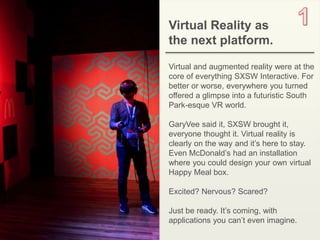 2OBJECT 9
Virtual Reality as
the next platform.
Virtual and augmented reality were at the
core of everything SXSW Interactive. For
better or worse, everywhere you turned
offered a glimpse into a futuristic South
Park-esque VR world.
GaryVee said it, SXSW brought it,
everyone thought it. Virtual reality is
clearly on the way and it’s here to stay.
Even McDonald’s had an installation
where you could design your own virtual
Happy Meal box.
Excited? Nervous? Scared?
Just be ready. It’s coming, with
applications you can’t even imagine.
 