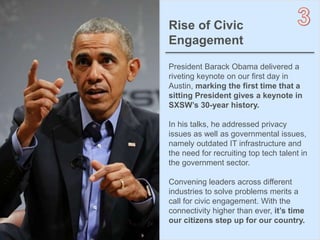 4OBJECT 9
Rise of Civic
Engagement
President Barack Obama delivered a
riveting keynote on our first day in
Austin, marking the first time that a
sitting President gives a keynote in
SXSW’s 30-year history.
In his talks, he addressed privacy
issues as well as governmental issues,
namely outdated IT infrastructure and
the need for recruiting top tech talent in
the government sector.
Convening leaders across different
industries to solve problems merits a
call for civic engagement. With the
connectivity higher than ever, it’s time
our citizens step up for our country.
 