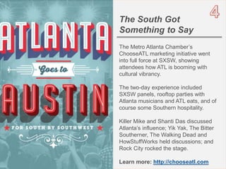 5OBJECT 9
The South Got
Something to Say
The Metro Atlanta Chamber’s
ChooseATL marketing initiative went
into full force at SXSW, showing
attendees how ATL is booming with
cultural vibrancy.
The two-day experience included
SXSW panels, rooftop parties with
Atlanta musicians and ATL eats, and of
course some Southern hospitality.
Killer Mike and Shanti Das discussed
Atlanta’s influence; Yik Yak, The Bitter
Southerner, The Walking Dead and
HowStuffWorks held discussions; and
Rock City rocked the stage.
Learn more: http://chooseatl.com
 