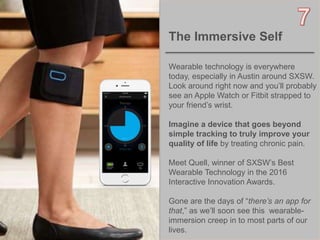 8OBJECT 9
The Immersive Self
Wearable technology is everywhere
today, especially in Austin around SXSW.
Look around right now and you’ll probably
see an Apple Watch or Fitbit strapped to
your friend’s wrist.
Imagine a device that goes beyond
simple tracking to truly improve your
quality of life by treating chronic pain.
Meet Quell, winner of SXSW’s Best
Wearable Technology in the 2016
Interactive Innovation Awards.
Gone are the days of “there’s an app for
that,” as we’ll soon see this wearable-
immersion creep in to most parts of our
lives.
 