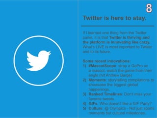 9OBJECT 9
Twitter is here to stay.
If I learned one thing from the Twitter
panel, it is that Twitter is thriving and
the platform is innovating like crazy.
What’s LIVE is most important to Twitter
and to its future.
Some recent innovations:
1) #MascotScope: strap a GoPro on
a mascot, watch the game from their
angle (h/t Andrew Barge)
2) Moments: storytelling compilations to
showcase the biggest global
happenings.
3) Ranked Timelines: Don’t miss your
favorite tweets.
4) GIFs: Who doesn’t like a GIF Party?
5) Culture: @ Olympics - Not just sports
moments but cultural milestones.
 