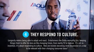 THEY RESPOND TO CULTURE.
Longevity means being able to adapt and react. Entertainers like Diddy exemplify this, keeping
things fresh to offer his lens on the changing times, from reality TV to fashion. It’s not re-
invention, it’s about responding to culture. How are brands becoming more responsive as a way
to be relevant with their changing consumer base?
4
 