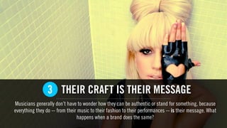 THEIR CRAFT IS THEIR MESSAGE
Musicians generally don’t have to wonder how they can be authentic or stand for something, because
everything they do -- from their music to their fashion to their performances -- is their message. What
happens when a brand does the same?
3
 