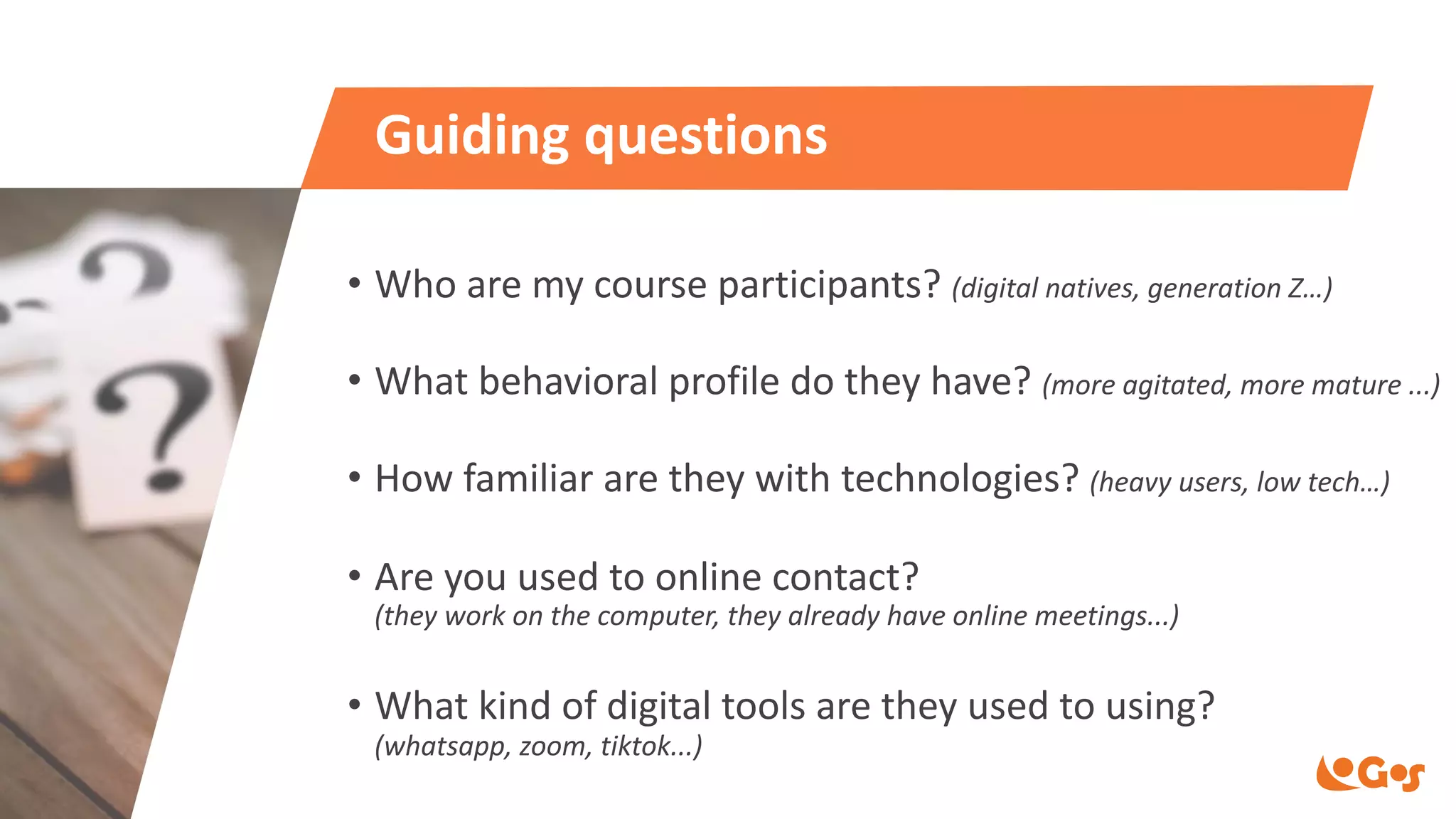 Guiding questions
• Who are my course participants? (digital natives, generation Z…)
• What behavioral profile do they have? (more agitated, more mature ...)
• How familiar are they with technologies? (heavy users, low tech…)
• Are you used to online contact?
(they work on the computer, they already have online meetings...)
• What kind of digital tools are they used to using?
(whatsapp, zoom, tiktok...)
 