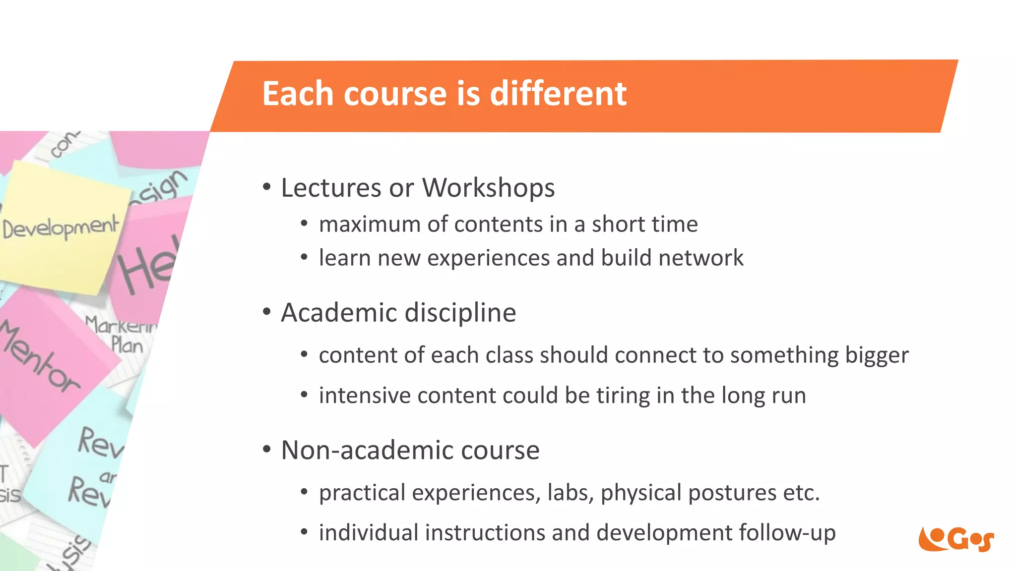 Each course is different
• Lectures or Workshops
• maximum of contents in a short time
• learn new experiences and build network
• Academic discipline
• content of each class should connect to something bigger
• intensive content could be tiring in the long run
• Non-academic course
• practical experiences, labs, physical postures etc.
• individual instructions and development follow-up
 