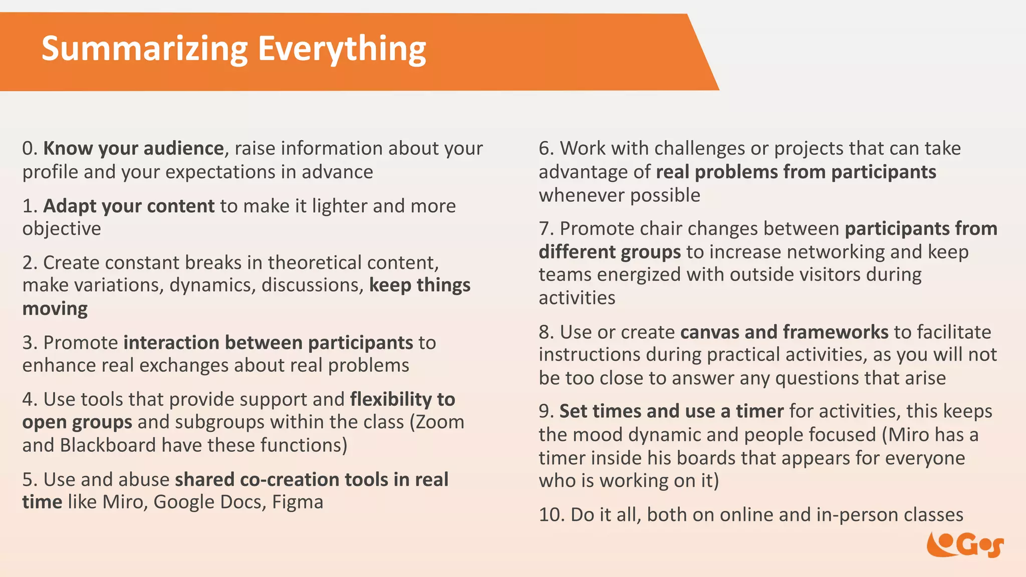 Summarizing Everything
0. Know your audience, raise information about your
profile and your expectations in advance
1. Adapt your content to make it lighter and more
objective
2. Create constant breaks in theoretical content,
make variations, dynamics, discussions, keep things
moving
3. Promote interaction between participants to
enhance real exchanges about real problems
4. Use tools that provide support and flexibility to
open groups and subgroups within the class (Zoom
and Blackboard have these functions)
5. Use and abuse shared co-creation tools in real
time like Miro, Google Docs, Figma
6. Work with challenges or projects that can take
advantage of real problems from participants
whenever possible
7. Promote chair changes between participants from
different groups to increase networking and keep
teams energized with outside visitors during
activities
8. Use or create canvas and frameworks to facilitate
instructions during practical activities, as you will not
be too close to answer any questions that arise
9. Set times and use a timer for activities, this keeps
the mood dynamic and people focused (Miro has a
timer inside his boards that appears for everyone
who is working on it)
10. Do it all, both on online and in-person classes
 