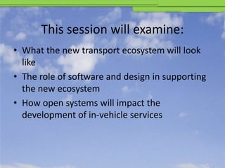 This session will examine:
• What the new transport ecosystem will look
  like
• The role of software and design in supporting
  the new ecosystem
• How open systems will impact the
  development of in-vehicle services
 