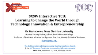 SXSW Interactive TCU:
Learning to Change the World through
Technology, Innovation & Entrepreneurship
Dr. Beata Jones, Texas Christian University
Honors Faculty Fellow, John V. Roach Honors College
Professor of Business Information Systems Practice, Neeley School of Business
b.jones@tcu.edu
#ECIE2016, September 15, 2016, Jyvaskyla, Finland
The 2nd Innovation & Entrepreneurship Teaching Excellence Awards
@ the 11th European Conference on Innovation & Entrepreneurship
 