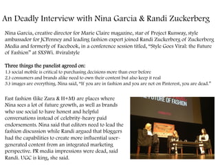 An Deadly Interview with Nina Garcia & Randi Zuckerberg
Nina Garcia, creative director for Marie Claire magazine, star of Project Runway, style
ambassador for JCPenney and leading fashion expert joined Randi Zuckerberg of Zuckerberg
Media and formerly of Facebook, in a conference session titled, “Style Goes Viral: the Future
of Fashion” at SXSWi. #viralstyle
Three things the panelist agreed on:
1.) social mobile is critical to purchasing decisions more than ever before
2.) consumers and brands alike need to own their content but also keep it real
3.) images are everything. Nina said, “If you are in fashion and you are not on Pinterest, you are dead.”
Fast fashion (like Zara & H+M) are places where
Nina sees a lot of future growth, as well as brands
who use social to have honest and helpful
conversations instead of celebrity-heavy paid
endorsements. Nina said that editors need to lead the
fashion discussion while Randi argued that bloggers
had the capabilities to create more influential user-
generated content from an integrated marketing
perspective. PR media impressions were dead, said
Randi. UGC is king, she said.
 